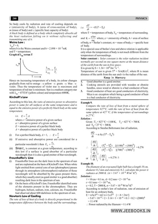 288 PHYSICS
So body cools by radiation and rate of cooling depends on
e (emissivity of body), A (area of cross-section of body),
m (mass of body) and c (specific heat capacity of body).
A black body is defined as a body which completely absorbs all
the heat radiation falling on it without reflecting and
transmitting any of it.
Weins Law :
lmT = b,
where b is the Weins constant and b = 2.898 × 10–3mK
and T = temperature.
Graphof lm versus T
T
2
1
1
2
l
=
l
m
m
T
T
Hence on increasing temperature of a body, its colour changes
gradually from red to orange ® yellow ® green ® blue ®
violet. Thus the temperature of violet star is maximum and
temperature of red star is minimum. Sun is a medium categorystar
with lm = 4753Aº (yellow colour) and temperature6000K.
Kirchoff’s Law
According to this law, the ratio of emissive power to absorptive
power is same for all surfaces at the same temperature and is
equal to the emissive power of a perfectly black body at the same
temperature.
i.e.
e
E A
a
=
where e = emissive power of a given surface
a = absorptive power of a given surface
E = emissive power of a perfect black body
A = absorptive power of a perfect black body
(i) For a perfect black body, A = 1,  =
e
E
a
(ii) If emissive and absorptive power are considered for a
particular wavelenth l then l
l
l
=
e
E
a
(iii) SinceEl is constant at a given temperature, according to
this law if a surface is good absorber of a particular
wavelength then it is also a good emitter of that wavelength.
Fraunhoffer's Line
(i) Fraunhoffer lines are the dark lines in the spectrum of sun
and are explained on the basis ofKirchoff’s law. When white
light emitted from central core of sun (photosphere) passes
through its atmosphere (chromosphere) radiation of those
wavelength will be absorbed by the gases present there,
which theyusuallyemit (as good emitter is a good absorber)
resulting dark lines in the spectrum of sun.
(ii) On the basis ofKirchoff’s law, Fraunhoffer identified some
of the elements present in the chromosphere. They are
hydrogen, helium, sodium, iron, calcium, etc. Fraunhoffer
had observed about 600 darklines in the spectrum of sun.
Newton's Law of Cooling
The rate of loss of heat of a body is directly proportional to the
temperature difference between the body and the surroundings.
i.e. 0
( )
dT
K T T
dt
= - -
where T = temperature of body, T0 = temperature ofsurrounding.
and
mc
eA
K
s
= where, e = emissivity of body, A = area of surface
of body, s = Stefan’s constant, m = mass ofbody, c = specific heat
of body.
It is a special case of Stefan’s lawand above relation is applicable
onlywhen the temperature ofbody is not much different from the
temperature of surroundings.
Solar constant : Solar constant is the solar radiation incident
normally per second on one square metre at the mean distance
of the earth from the sun in free space.
It is given byS = 1.34 × 109 Jm–2s–1.
Temperature of sun is given T4 = S/s(R/r)2, where R is mean
distance of the earth from the sun and r is the radius of the sun.
Keep in Memory
1. Good absorber is a good emitter.
2. Cooking utensils are provided with wooden or ebonite
handles, since wood or ebonite is a bad conductor of heat.
3. Good conductor of heat are good conductors of electricity,
Mica is an exception which being a good conductor ofheat
is a bad conductor of electricity.
Example9.
Compare the rate of loss of heat from a metal sphere of
temperature 827°C, with the rate of loss of heat from the
same sphere at 427 °C, if the temperature of surroundings
is 27°C.
Solution :
Given : T1 = 827 °C = 1100 K, T2 = 427 °C = 700 K
and T0 = 27 °C = 300 K
According to Steafan Boltzmann law ofradiation,
dQ
dt
= s A
Ae (T4 – T0
4)

4 4 4 4
1 0
1
4 4 4 4
2 0
2
dQ
dt (T T ) [(1100) (300) ]
dQ (T T ) [(700) (300) ]
dt
æ ö
ç ÷
è ø - -
= =
æ ö - -
ç ÷
è ø
=6.276
or
1 2
dQ dQ
: 6.276 :1
dt dt
æ ö æ ö
=
ç ÷ ç ÷
è ø è ø
Example10.
The filament of an evacuated light bulb has a length 10 cm,
diameter 0.2 mm and emissivity 0.2, calculate the power it
radiates at 2000 K. (s = 5.67 × 10–8 W/m2 K4)
Solution :
l= 10cm= 0.1 m, d= 0.2mm =2 × 10–4 m
r = 0.1mm=1×10–4 m,
e = 0.2, T = 2000 K, s= 5.67 ×10–8 W/m2 K4
According to stefan's law of radiation, rate of emission of
heat for an ordinary body,
E = sAeT4 = s(2 pr l) eT4 [QA= 2prl]
= 5.67 ×10–8 × 2× 3.14 ×1 ×10–4 × 0.1 × 0.2 × (2000)4
= 11.4 W
 Power radiated bythe filament = 11.4 W
 