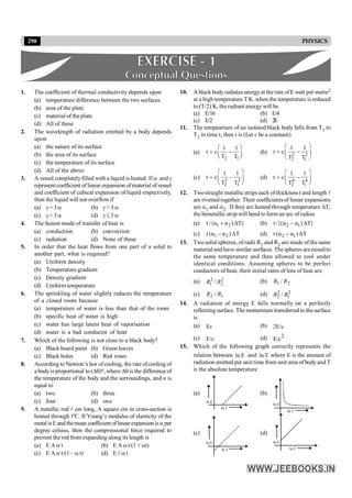 290 PHYSICS
1. The coefficient of thermal conductivity depends upon
(a) temperature difference between the two surfaces.
(b) area of the plate
(c) material of the plate
(d) All of these
2. The wavelength of radiation emitted by a body depends
upon
(a) the nature of its surface
(b) the area of its surface
(c) the temperature of its surface
(d) All of the above
3. A vessel completelyfilled with a liquid is heated. If a and g
represent coefficient of linear expansion ofmaterial ofvessel
and coefficient of cubical expansion of liquid respectively,
then the liquid will not overflowif
(a) g = 3 a (b) g > 3 a
(c) g < 3 a (d) g £ 3 a
4. The fastest mode of transfer of heat is
(a) conduction (b) convection
(c) radiation (d) None of these
5. In order that the heat flows from one part of a solid to
another part, what is required?
(a) Uniform density
(b) Temperature gradient
(c) Density gradient
(d) Uniform temperature
6. The sprinkling of water slightly reduces the temperature
of a closed room because
(a) temperature of water is less than that of the room
(b) specific heat of water is high
(c) water has large latent heat of vaporisation
(d) water is a bad conductor of heat
7. Which of the following is not close to a black body?
(a) Black board paint (b) Green leaves
(c) Black holes (d) Red roses
8. According to Newton’s law ofcooling, the rate of cooling of
a body is proportional to (Dq)n, where Dq is the difference of
the temperature of the body and the surroundings, and n is
equal to
(a) two (b) three
(c) four (d) one
9. A metallic rod l cm long, A square cm in cross-section is
heated through tºC. If Young’s modulus of elasticity of the
metal is Eandthemean coefficientoflinear expansion isa per
degree celsius, then the compressional force required to
prevent the rod from expanding along itslength is
(a) E A a t (b) E A a t/(1 + at)
(c) E A a t/(1 – a t) (d) E l a t
10. A black body rediates energyat the rate ofE watt per metre2
at a high temperature T K. when the temperature is reduced
to (T/2) K, the radiant energy will be
(a) E/16 (b) E/4
(c) E/2 (d) 2E
11. The tempearture of an isolated black body falls from T1 to
T2 in time t, then t is (Let c be a constant)
(a)
2 1
1 1
t c
T T
æ ö
= -
ç ÷
è ø
(b) 2 2
2 1
1 1
t c
T T
æ ö
= -
ç ÷
è ø
(c) 3 3
2 1
1 1
t c
T T
æ ö
= -
ç ÷
è ø
(d) 4 4
2 1
1 1
t c
T T
æ ö
= -
ç ÷
è ø
12. Twostraight metallic strips each of thickness t and length l
are rivetted together. Their coefficients of linear expansions
are a1 and a2 . If they are heated through temperature DT,
the bimetallic strip will bend to form an arc ofradius
(a) 1 2
t /{α α )ΔT}
+ (b) 2 1
t /{(α α )ΔT}
-
(c) 1 2
t (α α )ΔT
- (d) 2 1
t (α α )ΔT
-
13. Two solid spheres, of radii R1 and R2 are made of the same
material and have similar surfaces. The spheres are raised to
the same temperature and then allowed to cool under
identical conditions. Assuming spheres to be perfect
conductors of heat, their initial rates of loss of heat are
(a) 2
2
2
1 / R
R (b) 2
1 / R
R
(c) 1
2 / R
R (d) 2
1
2
2 / R
R
14. A radiation of energy E falls normally on a perfectly
reflecting surface. The momentum transferred to the surface
is
(a) Ec (b) 2E/c
(c) E/c (d) 2
E/c
15. Which of the following graph correctly represents the
relation between E
ln and T
ln where E is the amount of
radiation emitted per unit time from unit area of bodyand T
is the absolute temperature
(a)
E
ln
T
ln
(b)
E
ln
T
ln
(c)
E
ln
T
ln
(d)
E
ln
T
ln
 