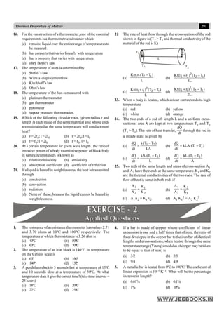 291
Thermal Properties of Matter
1. The resistance of a resistance thermometer has values 2.71
and 3.70 ohms at 10ºC and 100ºC respectively. The
temperature at which the resistance is 3.26 ohm is
(a) 40ºC (b) 50ºC
(c) 60ºC (d) 70ºC
2. The temperature of an iron block is 140ºF. Its temperature
on the Celsius scale is
(a) 60º (b) 160º
(c) 140º (d) 132º
3. A pendulum clock is 5 seconds fast at temperature of 15ºC
and 10 seconds slow at a temperature of 30ºC. At what
temperaturedoes it givethecorrect time?(taketime interval =
24 hours)
(a) 18ºC (b) 20ºC
(c) 22ºC (d) 25ºC
4. If a bar is made of copper whose coefficient of linear
expansion is one and a half times that of iron, the ratio of
force developed in the copper bar to the iron bar of identical
lengths and cross-sections, when heated through the same
temperature range (Young’s modulus ofcopper maybetaken
to be equal to that of iron) is
(a) 3/2 (b) 2/3
(c) 9/4 (d) 4/9
5. A metallic bar is heated from 0ºC to100ºC. The coeficient of
linear expansion is 10–5 K–1. What will be the percentage
increase in length?
(a) 0.01% (b) 0.1%
(c) 1% (d) 10%
16. For the construction of a thermometer, one of the essential
requirements is a thermometric substance which
(a) remains liquid over the entire rangeof temperatures to
be meaured .
(b) has property that varies linearly with temperature
(c) has a property that varies with temperature
(d) obey Boyle's law
17. The temperature of stars is determined by
(a) Stefan’s law
(b) Wien’s displacement law
(c) Kirchhoff’s law
(d) Ohm’slaw
18. The temperature of the Sun is measured with
(a) platinum thermometer
(b) gas thermometer
(c) pyrometer
(d) vapour pressure thermometer.
19. Which of the following circular rods, (given radius r and
length l) each made of the same material and whose ends
are maintained at the same temperature will conduct most
heat?
(a) r = 2r0; l = 2l0 (b) r = 2r0; l = l0
(c) r = r0; l = 2l0 (d) r = r0; l = l0
20. At a certain temperature for given wave length , the ratio of
emissive power of a body to emissive power of black body
in same circumstances is known as
(a) relative emissivity (b) emissivity
(c) absorption coefficient (d) coefficient of reflection
21. Ifa liquid is heated in weightlessness, the heat is transmitted
through
(a) conduction
(b) convection
(c) radiation
(d) None of these, because the liquid cannot be heated in
weightlessness.
22 The rate of heat flow through the cross-section of the rod
shown in figure is (T2 > T1 and thermal conductivity of the
material of the rod isK)
r2
r1
L
T1 T2
(a)
1 2 2 1
K r r (T T )
L
p -
(b)
2
1 2 2 1
K (r r ) (T T )
4L
p + -
(c)
2
1 1 2 1
K (r r ) (T T )
L
p + -
(d)
2
1 1 2 1
K (r r ) (T T )
2L
p + -
23. When a body is heated, which colour corresponds to high
temperature
(a) red (b) yellow
(c) white (d) orange
24. The two ends of a rod of length L and a uniform cross-
sectional area A are kept at two temperatures T1 and T2
(T1 > T2). The rate of heat transfer,
dQ
dt
through the rod in
a steady state is given by
(a)
1 2
k (T T )
dQ
dt LA
-
= (b) 1 2
dQ
kLA (T T )
dt
= -
(c) 1 2
kA (T T )
dQ
dt L
-
= (d) 1 2
kL (T T )
dQ
dt A
-
=
25. Two rods of the same length and areas of cross-section A1
and A2 have their ends at the same temperature. K1 and K2
are the thremal conductivities of the two rods. The rate of
flow of heat is same in both rods if
(a)
1 1
2 2
A K
A K
= (b)
1 2
2 1
A K
A K
=
(c) A1A2 = K1K2 (d) A1 K1
2 = A2 K2
2
 