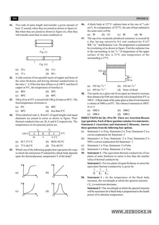 294 PHYSICS
41. Two rods of same length and transfer a given amount of
heat 12 second, when theyare joined as shown in figure (i).
But when they are joined as shwon in figure (ii), then they
will transfer same heat in same conditions in
l
l l
Fig. (i)
Fig. (ii)
(a) 24 s (b) 13 s
(c) 15 s (d) 48 s
42. A slab consists of two parallel layers of copper and brass of
the same thickness and having thermal conductivities in
the ratio 1 : 4. Ifthe free face of brass is at 100°C and that of
copper at 0°C, the temperature of interface is
(a) 80°C (b) 20°C
(c) 60°C (d) 40°C
43. 540 g ofice at 0°C is mixed with 540 g ofwater at 80°C. The
finaltemperatureofmixture is
(a) 0°C (b) 40°C
(c) 80°C (d) less than 0°C
44. Three identical rods A, B and C of equal lengths and equal
diameters are joined in series as shown in figure. Their
thermal conductivities are 2k, k and k/2 respectively. The
temperatures at two junction points are
T1
A B C 0°C
0.5°C
k
2k
100°C
T2
(a) 85.7,57.1°C (b) 80.85,50.3°C
(c) 77.3,48.3°C (d) 75.8,49.3°C
45. Which one of the following graphs best represents the ways
in which the total power P radiated bya black bodydepends
upon the thermodynamic temperature T of the body?
(a)
T
O
P
(b)
T
O
P
(c)
T
O
P
(d)
T
O
P
46. A black body at 227°C radiates heat at the rate of 7 cals/
cm2s.At a temperature of727°C, the rate ofheat radiated in
the same units will be
(a) 50 (b) 112 (c) 80 (d) 60
47. The top of an insulated cylindrical container is covered by
a disc having emissivity 0.6 and conductivity 0.167
WK–1m–1 and thickness 1 cm. Thetemperature is maintained
bycirculating oil as shown in figure. Find the radiation loss
to the surrounding in Jm–2s–1 if temperature of the upper
surface of the disc is 27°C and temperature of the
surrounding is 27°C.
Oil out
Oil in
(a) 595 Jm–2s–1 (b) 545 Jm–2s–1
(c) 495 Jm–2s–1 (d) None of these
48. Twomarks on a glass rod 10 cm apart are found to increase
their distanceby0.08 mm when the rod isheatedfrom 0°C to
100°C. Aflask made ofthe same glassas that of rod measures
a volumeof 1000 cc at 0°C. The volumeit measures at 100°C
in cc is
(a) 1002.4 (b) 1004.2
(c) 1006.4 (d) 1008.2
DIRECTIONS for Qs. 49 to 50 : These are Assertion-Reason
type questions. Each of these questioncontains twostatements:
Statement-1 (Assertion) and Statement-2 (Reason). Answer
these questions fromthe following four options.
(a) Statement-1 is True, Statement-2 is True; Statement-2 is a
correct explanation for Statement -1
(b) Statement-1 is True, Statement -2 is True; Statement-2 is
NOT a correct explanation for Statement - 1
(c) Statement-1 is True, Statement- 2 is False
(d) Statement-1 is False, Statement -2 is True
49. Statement 1 : The equivalent thermal conductivity of two
plates of same thickness in series is less than the smaller
value of thermal conductivity.
Statement 2 : For two plates ofequal thickness in series the
equivalent thermal conductivity is given by
2
1 K
1
K
1
K
1
+
=
50. Statement 1 : As the temperature of the black body
increases, the wavelength at which the spectral intensity
( El ) ismaximum decreases.
Statement 2 : The wavelength at which the spectral intensity
will be maximum for a black bodyisproportional tothefourth
power of its absolute temperature.
 