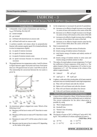 295
Thermal Properties of Matter
Exemplar Questions
1. A bimetallic strip is made of aluminium and steel (aAl >
asteel). On heating, the strip will
(a) remain straight
(b) get twisted
(c) will bend with aluminium on concave side
(d) will bend with steel on concave side
2. A uniform metallic rod rotates about its perpendicular
bisector with constant angular speed. Ifit isheated uniformly
to raise its temperature slightly
(a) its speed of rotation increases
(b) its speed of rotation decreases
(c) its speed of rotation remains same
(d) its speed increases because its moment of inertia
increases
3. The graph between two temperature scales A and B isshown
in figure between upper fixed point and lower fixed point
there are 150 equal division on scale A and 100 on scale B.
The relationship for conversion between the two scales is
given by
O 100
180
DtB = 100°
DtA = 150°
Temperature (°B)
Temperature
(°A)
(a)
180
100 150
A B
t t
-
= (b)
30
150 100
A B
t t
-
=
(c)
180
150 100
B A
t t
-
= (d)
40
100 180
B A
t t
-
=
4. An aluminium sphere is dipped into water. Which of the
following is true?
(a) Buoyancywill beless in water at 0°C than that in water
at4°C
(b) Buoyancywill bemorein water at 0°C than that in water
at4°C
(c) Buoyancyin water at 0°C will be same as that in water
at4°C
(d) Buoyancymaybemoreor less in water at 4°Cdepending
on the radius of the sphere
5. As the temperature is increased, the period of a pendulum
(a) increases as its effective length increases even though
its centre of mass still remains at the centre of the bob
(b) decreases as its effective length increases even though
its centre of mass still remains at the centre of the bob
(c) increases as its effectivelength increases due toshifting
to centre of mass below the centre of the bob
(d) decreases as its effective length remains same but the
centre of mass shifts above the centre of the bob
6. Heat is associated with
(a) kinetic energy of random motion of molecules
(b) kinetic energy of orderlymotion of molecules
(c) total kinetic energy of random and orderly motion of
molecules
(d) kinetic energy of random motion in some cases and
kinetic energy of orderlymotion in other
7. The radius ofa metal sphere at room temperature T is R and
the coefficient of linear expansion of the metal is a. The
sphere heated a little by a temperature DT so that its new
temperature is T + DT. The increase in the volume of the
sphere is approximately.
(a) 2 R T
p aD (b) 2
R T
p aD
(c) 3
4 / 3
R T
p aD (d) 3
4 R T
p aD
8. Asphere, a cubeanda thin circular plate, all of samematerial
andsame mass are initiallyheatedtosame high temperature.
(a) Plate will cool fastest and cube the slowest
(b) Sphere will cool fastest and cube the slowest
(c) Plate will cool fastest and sphere the slowest
(d) Cube will cool fastest and plate the slowest
PastYears (2013-2017) NEET/AIPMTQuestions
9. A piece of iron is heated in a flame. It first becomes dull red
then becomes reddish yellow and finallyturns to white hot.
The correct explanation for the above observation is
possible by using [2013]
(a) Wien’s displacement law
(b) Kirchoff’s law
(c) Newton’s law of cooling
(d) Stefan’s law
10. The density of water at 20°C is 998 kg/m3 and at 40°C 992
kg/m3. The coefficient of volume expansion of water is
[NEET Kar. 2013]
(a) 10–4/°C (b) 3 × 10–4/°C
(c) 2 × 10–4/°C (d) 6 × 10–4/°C
 
