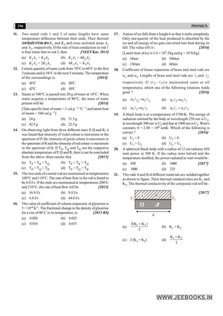 296 PHYSICS
11. Two metal rods 1 and 2 of same lengths have same
temperature difference between their ends. Their thermal
conductivitiesareK1 and K2 and cross sectional areas A1
and A2, respectively. If the rate of heat conduction in rod 1
is four times that in rod 2, then [NEET Kar. 2013]
(a) K1A1 = K2A2 (b) K1A1 = 4K2A2
(c) K1A1 = 2K2A2 (d) 4K1A1 = K2A2
12. Certain quantityofwater cools from 70°Cto60°C in the first
5minutes and to54°C in thenext5minutes. Thetemperature
of the surroundings is: [2014]
(a) 45°C (b) 20°C
(c) 42°C (d) 10°C
13. Steam at 100°C is passed into 20 g of water at 10°C. When
water acquires a temperature of 80°C, the mass of water
present will be: [2014]
[Take specific heat ofwater = 1 cal g– 1 °C– 1 and latent heat
of steam = 540 cal g– 1]
(a) 24 g (b) 31.5g
(c) 42.5g (d) 22.5g
14. On observing light from three different stars P, Q and R, it
was found that intensityof violet colour is maximum in the
spectrum of P, the intensity of green colour is maximum in
thespectrum of Rand the intensityof red colour ismaximum
in the spectrum of Q. If TP, TQ and TR are the respective
absolute temperature ofP, Q and R, then it can beconcluded
from the above observations that [2015]
(a) TP > TR > TQ (b) TP < TR < TQ
(c) TP < TQ < TR (d) TP > TQ > TR
15. The two ends of a metal rod are maintained at temperatures
100°C and 110°C. The rate of heat flowin the rod is found to
be 4.0 J/s. If the ends are maintained at temperatures 200°C
and 210°C, the rate of heat flow will be [2015]
(a) 16.8 J/s (b) 8.0 J/s
(c) 4.0 J/s (d) 44.0 J/s
16. The value of coefficient of volume expansion of glycerine is
5 × 10-4 K-1. Thefractional changein thedensityofglycerine
for a rise of 40°C in its temperature, is: [2015 RS]
(a) 0.020 (b) 0.025
(c) 0.010 (d) 0.015
17. Apiece of ice falls from a height h sothat it melts completely.
Only one-quarter of the heat produced is absorbed by the
ice and all energy of ice gets converted into heat during its
fall. The value ofh is : [2016]
[Latent heat ofice is 3.4 × 105 J/kg and g = 10 N/kg]
(a) 34km (b) 544km
(c) 136km (d) 68km
18. Coefficient of linear expansion of brass and steel rods are
a1 and a2. Lengths of brass and steel rods are 1
l and 2
l
respectively. If 2 1
( )
l l
- is maintained same at all
temperatures, which one of the following relations holds
good ? [2016]
(a) 2 2
1 2 2 1
l l
a =a (b) 1 2 2 1
l l
a =a
(c) 1 2 2 1
l l
a =a (d) 1 1 2 2
a = a
l l
19. A black body is at a temperature of 5760 K. The energy of
radiation emitted by the body at wavelength 250 nm is U1,
at wavelength 500 nm is U2 and that at 1000nmisU3.Wien's
constant, b = 2.88 × 106 nmK. Which of the following is
correct ? [2016]
(a) U1 = 0 (b) U3 = 0
(c) U1 > U2 (d) U2 > U1
20. A spherical black body with a radius of 12 cm radiates 450
watt power at 500 K. If the radius were halved and the
temperature doubled, the power radiated in watt would be :
(a) 450 (b) 1000 [2017]
(c) 1800 (d) 225
21. Two rods Aand B of different materials are welded together
as shown in figure. Their thermal conductivities are K1 and
K2. The thermal conductivityof the composite rod will be :
A K1
B K2
T1 T2
d
[2017]
(a)
1 2
3(K K )
2
+
(b) K1 + K2
(c) 2 (K1 + K2) (d) 1 2
K K
2
+
 