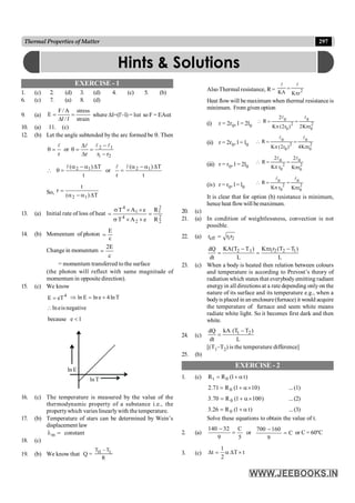 297
Thermal Properties of Matter
EXERCISE - 1
1. (c) 2. (d) 3. (d) 4. (c) 5. (b)
6. (c) 7. (a) 8. (d)
9. (a)
strain
stress
/
A
/
F
E =
D
=
l
l
where Dl=(l'–l) = lat so F = EAat
10. (a) 11. (c)
12. (b) Let the angle subtended by the arc formed be q. Then
2
1
1
2
r
r
r
or
r -
-
=
D
D
=
q
=
q
l
l
l
l
t
T
)
( 1
2 D
a
-
a
=
q

l
t
T
)
(
r
or 1
2 D
a
-
a
=
l
l
So,
T
)
(
t
r
1
2 D
a
-
a
=
13. (a) Initial rate of loss of heat
2
2
2
1
2
4
1
4
R
R
e
A
T
e
A
T
=
´
´
s
´
´
s
=
14. (b) Momentum of photon
E
c
=
Change in momentum
2E
c
=
= momentum transferred to the surface
(the photon will reflect with same magnitude of
momentum in opposite direction).
15. (c) We know
4
eT
E = T
ln
4
e
ln
E
ln +
=
Þ
negative
is
e
ln

1
e
because <
E
ln
T
ln
16. (c) The temperature is measured by the value of the
thermodynamic property of a substance i.e., the
propertywhich varies linearlywith the temperature.
17. (b) Temperature of stars can be determined by Wein’s
displacement law
=
lm constant
18. (c)
19. (b) We know that Q =
T T
R
H L
-
Also Thermal resistance, R=
l l
KA K r
=
p
2
Heat flowwill be maximum when thermal resistance is
minimum. From given option
(i) r = 2r0, l = 2l0
 = =
R
K r K r
2
2 2
0
0
2
0
0
2
l l
p p
( )
(ii) r = 2r0, l = l0
 = =
R
K r K r
l l
0
0
2
0
0
2
2 4
p p
( )
(iii) r = r0, l = 2l0
 = =
R
K r K r
2 2
0
0
2
0
0
2
l l
p p
(iv) r = r0, l = l0
 = =
R
K r K r
l l
0
0
2
0
0
2
p p
It is clear that for option (b) resistance is minimum,
hence heat flowwill bemaximum.
20. (c)
21. (a) In condition of weightlessness, convection is not
possible.
22. (a) eff 1 2
r r r
=
2 1 1 2 2 1
KA(T T ) K r r (T T )
dQ
dt L L
- p -
= =
23. (c) When a body is heated then relation between colours
and temperature is according to Prevost’s theory of
radiation which states that everybody emitting radiant
energyin all directions at a rate depending only on the
nature of its surface and its temperature e.g., when a
bodyis placed in an enclosure(furnace) it would acquire
the temperature of furnace and seem white means
radiate white light. So it becomes first dark and then
white.
24. (c) 1 2
kA (T T )
dQ
dt L
-
=
[(T1–T2) is the temperature difference]
25. (b)
EXERCISE - 2
1. (c) )
t
1
(
R
R 0
t a
+
=
)
10
1
(
R
71
.
2 0 ´
a
+
= ...(1)
)
100
1
(
R
70
.
3 0 ´
a
+
= ...(2)
)
t
1
(
R
26
.
3 0 a
+
= ...(3)
Solve these equations to obtain the value of t.
2. (a)
5
C
9
32
140
=
-
or C
9
160
700
=
-
or C = 60ºC
3. (c) t
T
2
1
t ´
D
a
=
D
Hints & Solutions
 