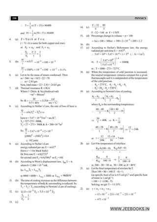 298 PHYSICS
86400
)
15
T
(
2
1
5 ´
-
a
=

and 86400
)
T
30
(
2
1
10 ´
-
a
=
4. (a) a
µ
a
= F
or
A
t
Y
F
(Q Y t A is same for both copper and iron)
or C C Ι Ι
F α and F α
µ µ
2
3
1
2
/
3
F
FC
=
=

I
5. (b)
Δ
αΔT
=
l
l
5 3
10 100 10
- -
= ´ =
3
Δ
100% 10 100
-
´ = ´
l
l
1
10 0.1%
-
= =
6. (a) Let m be the mass of steam condensed. Then
m×540+m×10/2=22 ×70
 m= 2.83gm
Now, total mass = 22 + 2.83 = 24.83 gm
7. (d) Thermal resistance R =l/KA
Where l =20cm. & A(cylindrical rod)
=pr2 =40pcm2
So = =
´ p ´
20 cal
R 0.318
0.5 40 sec º C
8. (c) According to Stefan’s Law, the rate of loss of heat is
e
)
T
T
(
A
t
Q 4
2
4
1 ´
-
s
=
here s = 5.67 × 10–8J/m2 × sec.K2,
T1=527+273=800K,
T2 = 27+ 273 = 300K& A= 200×10–4m2
So. 8 2
4 4
Q
5.67 10 2 10
t
[(800) (300) ] 0.4
- -
= ´ ´ ´
- ´
@ 182 joule
9. (a) According to Stefan’s Law
energy radiated per sec E = sAT4
(here e = 1 for black body)
for first case E = sA(273)4
for second case E1=sA(546)4 so E1=16E
10. (b) According to Wein's displacement law, λ T = b.
m
where b=2.884 × 10–3 mK.
So l = l
m m
1 2
1 2
T T
or 4800 × 6000 = l ´
m2
3000 or l = °
m2
9600A
11. (b) The time of cooling increases as the difference between
the temperature of body& surrounding is reduced. So
T1 < T2 < T3 (according to Newton’s Law of cooling).
12. (c) 5 5
1 2
11.0 10 T 5.5 10 T
- -
´ = ´
2
1
T
T
2
1
=
13. (c)
14. (c)
5
80
9
32
F
=
-
F – 32 = 144 or F = 176ºF.
15. (d) Percentage change in volume = gt × 100
t
300
100
t
3 a
=
´
a
= 2
.
1
200
10
2
300 5
=
´
´
´
= -
16. (b)
17. (c) According to Stefan's Boltzmann law, the energy
radiated per unit time E = sAT4.
 5.67 × 104 = 5.67 × 10–8 × 1 × T4 ( A = 1 m2)
or,
1/ 4
4
–8
5.67 10
T 1000K
5.67 10
æ ö
´
= =
ç ÷
´
è ø
or , T = 1000 – 273 = 727°C.
18. (a) When the temperature of cold junction is increased,
the neutral temperature remains constant for a given
thermocouple and it is independent of the temperature
of the cold junction.
 qn = 275°C, qi – qn = qn – qc
 qi = 2qn – qc = 530°C.
19. (a) According to Newton's law of cooling,
1 2 1 2
0
K
t 2
q - q q + q
é ù
= - q
ê ú
ë û
where q0 is the surrounding temperature.

60 40 60 40
K 10
7 2
- +
æ ö
= -
ç ÷
è ø
Þ
20
40K
7
= Þ
1
K
14
=

40 28 40 28
K 10
t 2
- +
é ù
= -
ê ú
ë û
Þ
12
24K
t
=
or
12 12 14
t 7min
24K 24
´
= = =
20. (a) Let q be temperature of interface.

Q
P
K A( 0)
K A(100 ) q -
- q
=
l l

P
Q
K
K 100
q
=
- q Þ
2
3 100
q
=
-q
or, 200 – 2q = 3q or, 5q= 200 or, q = 40°C
21. (a) Let the final temperature of mixture be T.
Then 100 × 80 + 100 (T – 0) ×½
(as specific heat of ice is 0.5 cal/g C° and specific heat
ofwater is 1 cal/gC°)
= 100 × 1 ×(100 – T)
Solving, we get T = 13.33ºC.
22. (a) 3
2
1 a
+
a
+
a
=
g
7
7
7
10
231
10
231
10
13 -
-
-
´
+
´
+
´
=
7
10
475 -
´
=
 
