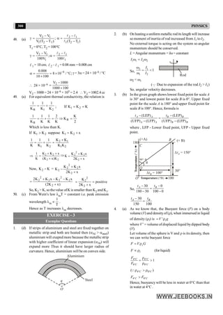 300 PHYSICS
48. (a)
2 1
1 2 1
V V
;
V (T T )
-
g =
-
2 1
1 2 1
(T T )
-
a =
-
l l
l
T1 = 0°C, T2 =100°C
2 1 2 1
1 1
V V
;
100V 100
- -
g = a =
l l
l
l 1 = 10 cm; l 2 – l 1 = 0.08 mm = 0.008 cm
6
0.008
8 10 / C;
10 100
-
a = = ´ °
´
g= 3a = 24 × 10–6 / °C
 24 × 10–6 2
V 1000
1000 100
-
=
´
V2 – 1000 = 24 × 10–6 × 105 = 2.4  V2 = 1002.4 cc
49. (a) For equivalent thermal conductivity, the relation is
2
1
R K
1
K
1
K
1
+
= ; If K
K
K 2
1 =
=
2
K
K
K
2
K
1
K
1
K
1
R
R
=
Þ
=
+
=
Which is less than K.
If 2
1 K
K > suppose x
K
K 2
1 +
=
2 1
1 2 1 2
K K
1 1 1
K K K K K
+
= + =
2 2
2 2
K K x
1
K (K x)K
+ +
Þ =
+
Þ
x
K
2
x
K
K
K
2
2
2
2
+
+
=
Now, K
K2 - =
x
K
2
x
K
K
K
2
2
2
2
2
+
+
-
)
x
K
2
(
x
K
K
x
K
K
2
2
2
2
2
2
2
2
+
-
-
+
=
2
2
2
K
positive
2K x
= =
+
So, K2 > K, sothevalue ofK is smaller than K2 and K1.
50. (c) From Wein's law lmT = constant i.e. peak emission
wavelength lm µ
1
T
.
Hence as T increases lm decreases.
EXERCISE - 3
Exemplar Questions
1. (d) If strips of aluminium and steel are fixed together on
metallic strip and both are heated then (aAl > asteel)
aluminium will exapnd more because the metallic strip
with higher coefficient of linear expansion (aAl) will
expand more Thus it should have larger radius of
curvature. Hence, aluminium will beon convex side.
q
O
Aluminium
Steel
2. (b) On heating a uniform metallicrodits length will increase
so moment of inertia of rod increased from I1 to I2.
No external torque is acting on the system so angular
momentum should be conserved.
L =Angular momentum = Iw= constant
1 1 2 2
I I
w = w
Rod
So,
2 1
1 2
1
I
I
w
= <
w
w2 < w1
(Q Due to expansion of the rod I2 > I1)
So, angular veloctiy decreases.
3. (b) In the given graph shows lowest fixed point for scale A
is 30° and lowest point for scale B is 0°. Upper fixed
point for the scale A is 180° and upper fixed point for
scale B is 100°. Hence, formula is
(LEP) (LEP)
(UFP) (LFP) (UFP) (LFP)
A A B B
A A B B
t t
- -
=
- -
where , LFP - Lower fixed point, UFP - Upper fixed
point.
O 100
180
DtB = 100°
Temperature (°B)
Temperature
(°A)
DtA = 150°
30°
90°–q
q
C
B
(+A)
O
(+ B)
So,
30 0
180 30 100 0
A B
t t
- -
=
- -
30
150 100
-
=
A B
t t
4. (a) As we know that, the Buoyant force (F) on a body
volume (V) and densityof(r), when immersed in liquid
of density (rl) is ' l
V g
= r
where V ' = volume of displaced liquid bydipped body
(V).
Let volume of the sphere is V and r is its density, then
we can write buoyant force
s
F V G
= r
l
F µ r (for liquid)
4 4
0 0
1
C C
C C
F
F
° °
° °
r
= >
r
4 0
( )
C C
° °
r > r
Q
4 0
C C
F F
° °
>
Hence, buoyancy will be less in water at 0°C than that
in water at 4°C .
 