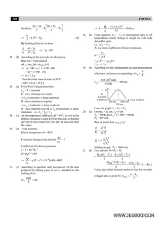 302 PHYSICS
Similarly, 0
60 54 60 54
k
5 2
- +
é ù
= - q
ê ú
ë û
Þ
6
5
= k [57 – q0] ...(ii)
Bydividing (i) by(ii) we have
0
0
65
10
6 57
- q
=
- q
Þ q0 = 45º
13. (d) According to the principle of calorimetry.
Heat lost = Heat gained
mLv + mswDq = mwswDq
Þ m×540+m×1×(100–80)
=20 ×1×(80 –10)
Þ m= 2.5g
Therefore total mass of water at 80°C
=(20 +2.5) g= 22.5g
14. (a) From Wein’s displacement law
lm × T = constant
P – max. intensityis at violet
Þlm isminimumÞtempmaximum
R – max. intensityis at green
Þ lm is moderate Þ temp moderate
Q – max. intensityis at red Þ lm is maximum Þtemp.
minimum i.e., Tp > TR > TQ
15. (c) As the temperature difference DT = 10°C as well as the
thermal resistance is same for both the cases, sothermal
current or rate of heat flow will also be same for both
the cases.
16. (a) From question,
Rise in temperature Dt = 40°C
Fractional change in the density
0
Dr
r
= ?
Coefficient of volume expansion
g = 5 × 10–4K–1
r = r0 (1 –gDt)
Þ
0
Dr
r
= gDT = (5 ×10–4) (40) = 0.02
17. (c) According to question only one-quarter of the heat
produced by falling piece of ice is absorbed in the
meltingof ice.
i.e.,
mgh
4
=mL
Þ h =
5
4L 4 3.4 10
136 km
g 10
´ ´
= = .
18. (d) From question, (l2 – l1) is maintained same at all
temperatures hence change in length for both rods
should be same
i.e., Dl1 = Dl2
As we know, coefficient of linear expansion,
a =
0 T
D
D
l
l
l1a1DT = l2a2DT
l1a1 = l2a2
19. (d) Accordingtowein'sdisplacementlaw, maximum amount
of emitted radiation corresponding to lm =
b
T
lm =
6
2.88 10 nmK
5760K
´
= 500 nm
U2
U
Emitted
(radiation)
250 nm
500 nm
1000 nm
­
wave length K
From the graph U1 < U2 > U3
20. (c) Given r1 = 12 cm, r2 =6 cm
T1 = 500 K and T2 = 2 × 500 = 1000 K
P1 = 450 watt
Rate of power loss 2 4
P r T
µ
2 4
1 1 1
2 4
2 2 2
P r T
P r T
=
2 4
2 2
2 1 2 4
1 1
r T
P P
r T
=
Solving we get, P2 = 1800 watt
21. (d) Heat current H = H1 + H2
= 1 1 2 2 1 2
K A(T T ) K A(T T )
d d
- -
+
EQ 1 2 1 2
1 2
K 2A(T T ) A(T T )
[K K ]
d d
- -
= +
Hence equivalent thermal conductivities for two rods
of equal area is given by 1 2
2
EQ
k k
K
+
=
 
