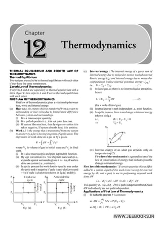 THERMAL EQUILIBRIUM AND ZEROTH LAW OF
THERMODYNAMICS
Thermal Equilibrium
Twosystems are said tobe in thermal equilibrium with each other
if theyhave the same temperature.
Zeroth Law of Thermodynamics
If objects A and B are separately in thermal equilibrium with a
third object C then objects A and B are in thermal equilibrium
with each other.
FIRST LAW OF THERMODYNAMICS
First law of thermodynamics gives a relationship between
heat, work and internal energy.
(a) Heat : It is the energy which is transferred from a system to
surrounding or vice-versa due to temperature difference
between system and surroundings.
(i) It is a macroscopic quantity.
(ii) It is path dependent i.e., it is not point function.
(iii) If system liberates heat, then by sign convention it is
taken negative, If system absorbs heat, it is positive.
(b) Work : It is the energy that is transmitted from one system
to another by a force moving its points of application. The
expression of work done on a gas or by a gas is
2
1
V
V
W dW PdV
= =
ò ò
where V1 is volume of gas in initial state and V2 in final
state.
(i) It is also macroscopic and path dependent function.
(ii) Bysign convention it is +ive if system does work (i.e.,
expands against surrounding) and it is – ive, if work is
done on system (i.e., contracts).
(iii) In cyclic process the work done is equal to area under
the cycle and is negative if cycle is anti-clockwise and
+ive if cycle is clockwise (shown in fig.(a) and (b)).
(c) Internal energy : The internal energy of a gas is sum of
internal energy due to moleculer motion (called internal
kinetic energy UK) and internal energy due to molecular
configuration (called internal potential energy UP.E.)
i.e., U = UK + UP.E. ……(1)
(i) In ideal gas, as there is no intermolecular attraction,
hence
3
2
K
n
U U RT
= = ……(2)
(for n mole ofideal gas)
(ii) Internal energyispath independent i.e., point function.
(iii) In cyclic process, there is no change in internal energy
(shown in fig.)
i.e., dU= Uf – Ui = 0
Þ Uf = Ui
(iv) Internal energy of an ideal gas depends only on
temperature eq.(2).
Firstlawof thermodynamics isa generalisation of the
law of conservation of energy that includes possible
change in internal energy.
First law of thermodynamics “If certain quantity of heat dQ is
added to a system, a part of it is used in increasing the internal
energy by dU and a part is use in performing external work
done dW
i.e., dQ dU dW dU dQ dW
= + Þ = -
The quantity dU (i.e., dQ – dW) is path independent but dQ and
dW individually are not path independent.
Applications of First Law of Thermodynamics
(i) In isobaric process P is constant
so ò -
=
=
2
1
V
V 1
2 )
V
V
(
P
PdV
dW
so dQ = dU + dW = n CP dT
1
2 Thermodynamics
 