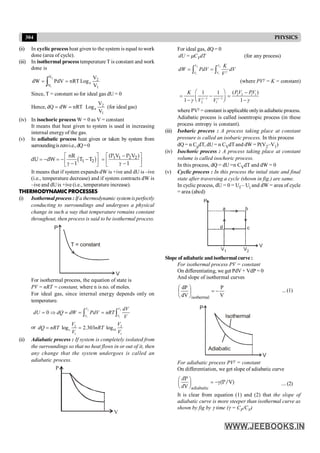 304 PHYSICS
For ideal gas, dQ = 0
dU = mCVdT (for any process)
2 2
1 1
V V
V V
K
dW PdV dV
Vg
= =
ò ò
(where PVg = K = constant)
2 2 1 1
1 1
2 1
( )
1 1
1 1
PV PV
K
V V
g g
g g
- -
æ ö -
= - =
ç ÷
- -
è ø
where PVg = constant isapplicable onlyin adiabaticprocess.
Adiabatic process is called isoentropic process (in these
process entropy is constant).
(iii) Isobaric process : A process taking place at constant
pressure is called an isobaric process. In this process
dQ = n CpdT, dU = n CVdT and dW = P(V2–V1)
(iv) Isochoric process : A process taking place at constant
volume is called isochoric process.
In this process, dQ = dU =n CVdT and dW = 0
(v) Cyclic process : In this process the inital state and final
state after traversing a cycle (shown in fig.) are same.
In cyclic process, dU = 0 = Uf – Ui and dW = area of cycle
= area (abcd)
Slope of adiabaticandisothermal curve:
For isothermal process PV = constant
On differentiating, we get PdV + VdP = 0
And slope of isothermal curves
V
P
dV
dP
isothermal
-
=
÷
ø
ö
ç
è
æ ... (1)
Isothermal
Adiabatic
V
P
For adiabatic process PVg = constant
On differentiation, we get slope of adiabatic curve
æ ö
= -g
ç ÷
è øadiabatic
P
(P/V)
V
d
d
....(2)
It is clear from equation (1) and (2) that the slope of
adiabatic curve is more steeper than isothermal curve as
shown by fig by g time (g = CP/CV)
(ii) In cyclic process heat given to the system is equal to work
done (area of cycle).
(iii) In isothermal process temperature T is constant and work
done is
1
2
V
V
e
V
V
Log
nRT
PdV
dW
2
1
ò =
=
Since, T = constant so for ideal gas dU = 0
Hence,
1
2
e
V
V
Log
nRT
dW
dQ =
= (for ideal gas)
(iv) In isochoric process W = 0 as V = constant
It means that heat given to system is used in increasing
internal energy of the gas.
(v) In adiabatic process heat given or taken by system from
surroundingiszeroi.e.,dQ=0
( )
1 2
nR
dU dW T T
1
é ù
= - = - -
ê ú
g -
ë û
1 1 2 2
(P V P V )
1
é ù
-
= ê ú
g -
ë û
It means that if system expands dW is +ive and dU is –ive
(i.e., temperature decrease) and if system contracts dW is
–ive and dUis +ive (i.e., temperature increase).
THERMODYNAMIC PROCESSES
(i) Isothermal process : If a thermodynamic systemisperfectly
conducting to surroundings and undergoes a physical
change in such a way that temperature remains constant
throughout, then process is said to be isothermal process.
T = constant
V
P
For isothermal process, the equation of state is
PV = nRT = constant, where n is no. of moles.
For ideal gas, since internal energy depends only on
temperature.
2 2
1 1
0
V V
V V
dV
dU dQ dW PdV nRT
V
= Þ = = =
ò ò
or 2 2
10
1 1
log 2.303 log
e
V V
dQ nRT nRT
V V
= =
(ii) Adiabatic process : If system is completely isolated from
the surroundings so that no heat flows in or out of it, then
any change that the system undergoes is called an
adiabatic process.
V
P
 