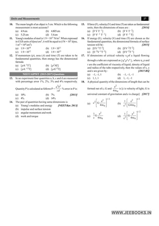 27
Units and Measurements
10. The mean length ofan object is 5 cm. Which is the following
measurement is most accurate?
(a) 4.9cm (b) 4.805cm
(c) 5.25cm (d) 5.4cm
11. Young's modulus ofsteel is1.9 × 1011 N/m2.When expressed
in CGS units ofdyne/cm2, it will beequal to(1N = 105 dyne,
1 m2 =104 cm2)
(a) 1.9× 1010 (b) 1.9× 1011
(c) 1.9× 1012 (d) 1.9× 1013
12. If momentum (p), area (A) and time (T) are taken to be
fundamental quantities, then energy has the dimensional
formula
(a) [pA–1T1] (b) [p2AT]
(c) [pA–1/2T] (d) [pA1/2T]
NEET/AIPMT (2013-2017) Questions
13. In an experiment four quantities a, b, c and d are measured
with percentage error 1%, 2%, 3% and 4% respectively.
QuantityP is calculated as follows P =
3 2
a b
cd
% error in P is:
(a) 10% (b) 7% [2013]
(c) 4% (d) 14%
14. The pair of quantities having same dimensions is
(a) Young’s modulus and energy [NEET Kar. 2013]
(b) impulse and surface tension
(c) angular momentum and work
(d) work and torque
15. Ifforce(F),velocity(V)and time(T)aretaken asfundamental
units, then the dimensions of mass are : [2014]
(a) [F V T– 1] (b) [F V T– 2]
(c) [F V– 1 T– 1] (d) [F V– 1 T]
16. If energy (E), velocity (V) and time (T) are chosen as the
fundamental quantities, the dimensional formula of surface
tension will be : [2015]
(a) [EV–1T–2] (b) [EV–2T–2]
(c) [E–2V–1T–3] (d) [EV–2T–1]
17. If dimensions of critical velocity ucof a liquid flowing
through a tube are expressed as x y x
[ r ]
h r , where h, r and
r are the coefficient of viscosity of liquid, density of liquid
and radius of the tube respectively, then the values of x, y
and z are given by : [2015 RS]
(a) –1, –1, 1 (b) –1, –1, –1
(c) 1,1, 1 (d) 1, –1, –1
18. A physical quantityof the dimensions of length that can be
formed out of c, G and
2
0
e
4pe
is [c is velocity of light, G is
universal constant of gravitation and e is charge] [2017]
(a)
1/ 2
2
2
0
e
c G
4
é ù
ê ú
pe
ê ú
ë û
(b)
1/2
2
2
0
1 e
G4
c
é ù
ê ú
pe
ê ú
ë û
(c)
2
0
1 e
G
c 4pe
(d)
1/ 2
2
2
0
1 e
G
4
c
é ù
ê ú
pe
ê ú
ë û
 