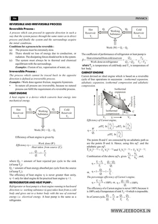 306 PHYSICS
REVERSIBLE AND IRREVERSIBLE PROCESS
Reversible Process :
A process which can proceed in opposite direction in such a
way that the system passes through the same states as in direct
process and finally the system and the surroundings acquire
the intial conditions.
Conditions for a processtobe reversible :
(a) The process must be extremely slow.
(b) There should no loss of energy due to conduction, or
radiation. The dissipating forcesshould not be in thesystem.
(c) The system must always be in thermal and chemical
equilibrium with the surroundings.
Examples : Fusion of ice, vaporisation of water, etc.
Irreversible Process :
The process which cannot be traced back in the opposite
direction is defined as irreversible process.
Examples : Work done against friction, magnetic hysteresis.
• In nature all process are irreversible, because no natural
process can fulfil the requirement of a reversible process.
HEAT ENGINE
A heat engine is a device which converts heat energy into
mechanical energy.
Hot
Reservoir
T1
Cold
Reservoir
T2
Working
Substance
Work (W) = Q – Q
1 2
Q1 Q2
Efficiency of heat engine is given by
1
2 2
1 1
( )
η
( )
1 1
Work done W
Efficiency
Heat taken from source T
Q T
Q T
=
= - = -
where Q2 = amount of heat rejected per cycle to the sink
(of tempT2)
Q1 = amount of heat energy absorbed per cycle from the source
(of tempT1).
The efficiency of heat engine h is never greater than unity,
h =1 onlyfor ideal engine & for practical heat engine h < 1.
REFRIGERATOR AND HEAT PUMP :
Refrigerator or heat pump is a heat engine running in backward
direction i.e. working substance (a gas) takes heat from a cold
body and gives out to a hotter body with the use of external
energy i.e. electrical energy. A heat pump is the same as a
refrigerator.
Hot
Reservoir
T1
Cold
Reservoir
T2
Working
Substance
Work (W) = Q – Q
1 2
Q1 Q2
The coefficient of performance of refrigerator or heat pump is
Heat extractedfromcoldreservoir
Work doneon refrigerator
b = = =
- -
2 2
1 2 1 2
Q T
Q Q T T
,
whereT2 is temperature of cold body and T1 is temperature of
hot body.
CARNOT ENGINE
Carnot devised an ideal engine which is based on a reversible
cycle of four operations in succession : isothermal expansion,
adiabatic expansion, isothermal compression and adiabatic
compression.
A
D
B
Q1
Q2
C
P
Adia
b
a
tic
expa
n
s
io
n
Isothermal
expansion
Isothermal
compression
Ad
ia
b
a
tic
c
o
mp
re
s
s
io
n
T1
T2
V
V1 V2
Efficiency of Carnot engine,
1
W
Q
h = =
2 4
1 2
1 3
2
1
1
V V
µRT In µRT In
V V
V
µRT In
V
æ ö
æ ö
+
ç ÷ ç ÷
è ø è ø
æ ö
ç ÷
è ø
The points B and C are connected by an adiabatic path as
are the points D and A. Hence, using this eqn. and the
adiabatic gas eqn.
T1V2
(g – 1) = T2 V3
(g – 1) and T1V1
(g – 1) = T2 V4
(g – 1).
Combination of the above eqns. gives
3
2
1 4
V
V
V V
= , and,
1 2
1
T T
T
-
h = =
1 2
1
Q Q
Q
-
or,
2 2
1 1
1 1
Q T
Q T
h = - = - .
The percentage efficiency of Carnot’s engine,
1 2
1
100%
T T
T
-
h = ´ or, 1 2
1
100%
Q Q
Q
-
h = ´
The efficiency of a Carnot engine is never 100% because it
is100% onlyiftemperatureofsinkT2 =0 which isimpossible.
In a Carnot cycle, 2 2
1 1
Q T
Q T
= or 1 2
1 2
Q Q
T T
= .
 