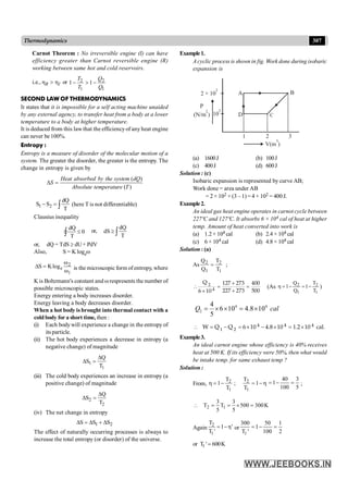 307
Thermodynamics
Carnot Theorem : No irreversible engine (I) can have
efficiency greater than Carnot reversible engine (R)
working between same hot and cold reservoirs.
i.e., R I
h > h or 2 2
1 1
1 1
T Q
T Q
- > -
SECOND LAW OF THERMODYNAMICS
It states that it is impossible for a self acting machine unaided
by any external agency, to transfer heat from a body at a lower
temperature to a body at higher temperature.
It is deduced from this lawthat the efficiencyof any heat engine
can never be 100%.
Entropy :
Entropy is a measure of disorder of the molecular motion of a
system. The greater the disorder, the greater is the entropy. The
change in entropy is given by
( )
( )
Heat absorbed by the system dQ
S
Absolute temperature T
D
=
1 2
dQ
S S
T
- = ò (here T is not differentiable)
Clausius inequality
dQ
0
T
£
ò
Ñ or,
dQ
dS
T
³ ò
or, dQ = TdS ³ dU+ PdV
Also, S = K logew
2
e
1
S Klog
w
D =
w is the microscopic form of entropy, where
K is Boltzmann's constant and wrespresents the number of
possible microscopic states.
Energy entering a body increases disorder.
Energy leaving a body decreases disorder.
When a hot body is brought into thermal contact with a
coldbody for a short time, then :
(i) Each bodywill experience a change in the entropy of
its particle.
(ii) The hot body experiences a decrease in entropy (a
negative change) of magnitude
1
1
Q
S
T
D
D =
(iii) The cold body experiences an increase in entropy (a
positive change) of magnitude
2
2
Q
S
T
D
D =
(iv) The net change in entropy
1 2
S S S
D = D + D
The effect of naturally occurring processes is always to
increase the total entropy (or disorder) of the universe.
Example1.
A cyclic process is shown in fig. Work done during isobaric
expansion is
1 2 3
B
A
D C
2 × 10
2
P
(N/m )
2
10
2
V(m )
3
(a) 1600J (b) 100J
(c) 400J (d) 600J
Solution : (c)
Isobaric expansion is represented by curve AB;
Work done = area under AB
= 2 × 102 × (3 –1) =4 × 102 = 400 J.
Example2.
An ideal gas heat engine operates in carnot cycle between
227ºC and 127ºC. It absorbs 6 × 104 cal of heat at higher
temp. Amount of heat converted into work is
(a) 1.2 × 104 cal (b) 2.4 × 104 cal
(c) 6 × 104 cal (d) 4.8 × 104 cal
Solution : (a)
As
1
2
1
2
T
T
Q
Q
= ;
2
4
Q 127 273 400
227 273 500
6 10
+
 = =
+
´
(As
1
2
1
2
T
T
1
Q
Q
1 -
=
-
=
h )
4 4
2
4
6 10 4.8 10
5
Q cal
= ´ ´ = ´
 = - = ´ - ´ = ´
4 4 4
1 2
W Q Q 6 10 4.8 10 1.2 10 cal.
Example3.
An ideal carnot engine whose efficiency is 40% receives
heat at 500 K. If its efficiency were 50%, then what would
be intake temp. for same exhaust temp ?
Solution :
From, h
-
=
-
=
h 1
T
T
;
T
T
1
1
2
1
2
5
3
100
40
1 =
-
= ;
K
300
500
5
3
T
5
3
T 1
2 =
´
=
=

Again
2
1
T
1 η'
T '
= - or
1
300 50 1
1
T ' 100 2
= - =
or 1
T ' 600K
=
 
