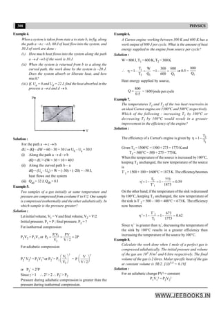 308 PHYSICS
Example4.
When a system is taken from state a to state b, in fig. along
the path a ® c ® b, 60 J of heat flow into the system, and
30 J of work are done :
(i) How much heat flows into the system along the path
a ® d ® b if the work is 10 J.
(ii) When the system is returned from b to a along the
curved path, the work done by the system is –20 J.
Does the system absorb or liberate heat, and how
much?
(iii) If, Ua = 0 and Ud = 22 J, find the heat absorbed in the
process a ® d and d ® b.
P
V
c
a
b
d
Solution :
For the path a ® c ® b
dU = dQ – dW = 60 – 30 = 30 J or Ub – Ua = 30 J
(i) Along the path a ® d ® b
dQ = dU+ dW = 30 + 10 = 40 J
(ii) Along the curved path b – a
dQ = (Ua – Ub) + W = (–30) + (–20) = –50 J,
heat flows out the system
(iii) Qad = 32 J; Qdb = 8 J
Example5.
Two samples of a gas initially at same temperature and
pressure are compressed from avolume V to V/2. One sample
is compressed isothermally and the other adiabatically. In
which sample is the pressure greater?
Solution :
Let initial volume, V1 = Vand final volume, V2 = V/2
Initial pressure, P1 = P ; final pressure, P2 = ?
For isothermal compression
P2V2 = P1V1 or 1 1
2
2
P V PV
P 2P
V V / 2
= = =
For adiabatic compression
P2' V2
g = P1V1
g or P2' = P1
1
2
V
V
g
æ ö
ç ÷
è ø
=
V
P
V / 2
g
æ ö
ç ÷
è ø
or P2´ = 2gP
Since g > 1  2g > 2  P2' > P2
Pressure during adiabatic compression is greater than the
pressure during isothermal compression.
Example6.
A Carnot engine working between 300 K and 600 K has a
work output of 800 J per cycle. What is the amount of heat
energy supplied to the engine from source per cycle?
Solution :
W = 800 J, T1 = 600 K, T2 = 300 K
 h = 1 – 1
2 1
T W
T Q
= =
1
300 800
1
600 Q
- = or 0.5 =
1
800
Q
Heat energy supplied by source,
800
Q
0.5
= = 1600 joule per cycle
Example7.
The temperatures T1 and T2 of the two heat reservoirs in
an ideal Carnot engine are 1500°C and 500°C respectively.
Which of the following : increasing T1 by 100°C or
decreasing T2 by 100°C would result in a greater
improvement in the efficiency of the engine?
Solution :
The efficiency of a Carnot's engine is given by 2
1
T
1
T
h = -
Given T1 =1500°C =1500+ 273= 1773Kand
T2 = 500°C = 500 + 273 = 773 K.
When the temperature of the source is increased by100°C,
keeping T2 unchanged, the new temperature of the source
is
T´1 =1500+100=1600°C =1873K.Theefficiencybecomes
2
1
T 773
´ 1 1 0.59
T´ 1873
h = - = - =
On the other hand, if the temperature ofthe sink isdecreased
by 100°C, keeping T1 unchanged, the new temperature of
the sink is T´2 = 500 – 100 = 400°C = 673 K. The efficiency
now becomes
2
1
T´ 673
´´ 1 1 0.62
T 1773
h = - = - =
Since h´´ is greater than h´, decreasing the temperature of
the sink by 100°C results in a greater efficiency than
increasing the temperature of the source by100°C.
Example8.
Calculate the work done when 1 mole of a perfect gas is
compressed adiabatically. The initial pressure and volume
of the gas are 105 N/m2 and 6 litre respectively. The final
volume of the gas is 2 litres. Molar specific heat of the gas
at constant volume is 3R/2. [(3)5/3 = 6.19]
Solution :
For an adiabatic change PVg = constant
P1V1
g = P2V2
g
 