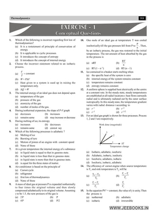 311
Thermodynamics
1. Which of the following is incorrect regarding first law of
thermodynamics?
(a) It is a restatement of principle of conservation of
energy.
(b) It is applicable to cyclic processes
(c) It introduces the concept of entropy
(d) It introduces the concept of internal energy
2. Choose the incorrect statement related to an isobaric
process.
(a) constant
V
T
=
(b) W= PDV
(c) Heat given to a system is used up in raising the
temperature only.
(d) DQ > W
3. The internal energy of an ideal gas does not depend upon
(a) temperature of the gas
(b) pressure of the gas
(c) atomicity of the gas
(d) number of moles of the gas.
4. During isothermal expansion, the slope of P-V graph
(a) decreases (b) increases
(c) remains same (d) mayincrease or decrease
5. During melting of ice, its entropy
(a) increases (b) decreases
(c) remains same (d) cannot say
6. Which of the following processes is adiabatic ?
(a) Melting of ice
(b) Bursting of tyre
(c) Motion of piston of an engine with constant speed
(d) None of these
7. At a given temperature the internal energy of a substance
(a) in liquid state is equal to that in gaseous state.
(b) in liquid state is less than that in gaseous state.
(c) in liquid state is more than that in gaseous state.
(d) is equal for the three states of matter.
8. Air conditioner is based on the principle of
(a) Carnot cycle
(b) refrigerator
(c) first low of thermodynamics
(d) None of these
9. A mass of ideal gas at pressure P is expanded isothermally
to four times the original volume and then slowly
compressed adiabaticallytoits original volume. Assuming
g to be 1.5, the new pressure of the gas is
(a) 2P (b) P
(c) 4P (d) P/2
10. One mole of an ideal gas at temperature T was cooled
isochorically till the gas pressure fell from P to
n
P
. Then,
by an isobaric process, the gas was restored to the initial
temperature. The net amount of heat absorbed by the gas
in the process is
(a) nRT (b)
n
RT
(c) RT (1 – n–1) (d) RT (n – 1)
11. Ice contained in a beaker starts melting when
(a) the specific heat of the system is zero
(b) internal energy of the system remains constant
(c) temperature remains constant
(d) entropy remains constant
12. A uniform sphere is supplied heat electrically at the centre
at a constant rate. In the steady state, steady temperatures
are established at all radial locations r, heat flows outwards
radial and is ultimately radiated out by the outer surface
isotropically. In this steadystate, the temperature gradient
varies with radial distance r according to
(a) r–1 (b) r–2
(c) r–3 (d) r–3/2
13. For an ideal gas graph is shown for three processes. Process
1, 2 and 3 are respectively.
1
2
3
Work done (magnitude)
Temperature change
DT
(a) Isobaric, adiabatic, isochoric
(b) Adiabatic, isobaric, isochoric
(c) Isochoric, adiabatic, isobaric
(d) Isochoric, isobaric, adiabatic
14. The efficiency of carnot engine when source temperature
is T1 and sink temperature is T2 will be
(a)
1
2
1
T
T
T -
(b)
2 1
2
T T
T
-
(c)
1 2
2
T T
T
-
(d)
1
2
T
T
15. In the equation PVg = constant, the value ofg is unity. Then
the process is
(a) isothermal (b) adiabatic
(c) isobaric (d) irreversible
 