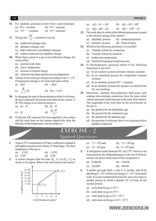 312 PHYSICS
16. For adiabatic processes (Letters have usual meanings)
(a) PgV = constant (b) TgV = constant
(c) TVg–1 = constant (d) TVg = constant
17. The gas law
T
PV
= constant is true for
(a) isothermal changes only
(b) adiabatic changes only
(c) both isothermal and adiabatic changes
(d) neither isothermal nor adiabatic change
18. When heat is given to a gas in an isothermal change, the
result will be
(a) external work done
(b) rise in temperature
(c) increase in internal energy
(d) external work done and also rise in temperature
19. Volume of one mole gas changes according to the V = a/T.
If temperature change is DT, then work done will be
(a) RDT (b) – RDT
(c)
R
1
g -
DT (d) R (g – 1)DT
20. In changing the state ofthermodynamics fromAto Bstate,
the heat required is Q and the work done by the system is
W. The change in its internal energy is
(a) Q + W (b) Q – W
(c) Q (d)
2
Q W
-
21. If DQ and DW represent the heat supplied to the system
and the work done on the system respectively, then the
first law of thermodynamics can be written as
(a) Q U W
D = D + D (b) Q U W
D = D - D
(c) Q W U
D = D - D (d) –
Q W U
D = D - D
22. The work done in which of the following processes is equal
to the internal energy of the system?
(a) Adiabatic process (b) Isothermal process
(c) Isochoric process (d) None of these
23. Which of the following processes is reversible?
(a) Transfer of heat by conduction
(b) Transfer of heat by radiation
(c) Isothermal compression
(d) Electrical heating of a nichrome wire
24. In thermodynamic processes which of the following
statements is not true?
(a) In an isochoric process pressure remains constant
(b) In an isothermal process the temperature remains
constant
(c) In an adiabatic process PVg = constant
(d) In an adiabatic process the system is insulated from
the surroundings
25. Monatomic, diatomic and polyatomic ideal gases each
undergo slow adiabatic expansions from the same initial
volumeand same initial pressure tothe same final volume.
The magnitude of the work done by the environment on
the gas is
(a) the greatest for the polyatomic gas
(b) the greatest for the monatomic gas
(c) the greatest for the diatomic gas
(d) the question is irrelevant, there is no meaning ofslow
adiabatic expansion
1. Agas at 27ºC and pressureof 30 atm. is allowed toexpand to
atmospheric pressure and volume 15 times larger. The final
temperature of the gas is
(a) –123ºC (b) +123ºC
(c) 273ºC (d) 373ºC
2. A system changes from the state (P1, V1) to (P2, V2) as
shown in the figure. What is the work done by the system?
Pressure
i
n
N/m
2
6×10
5
5×10
5
4×10
5
3×10
5
2×10
5
1×10
5
1 2 3 4 5
Volume in metre3
(P , V )
2
2
(P , V )
1
1
(a) 7.5 × 105 joule (b) 7.5 × 105 erg
(c) 12 × 105 joule (d) 6 × 105 joule
3. A refrigerator works between 0ºC and 27ºC. Heat is to be
removed from the refrigerated space at the rate of 50 kcal/
minute, the power of the motor of the refrigerator is
(a) 0.346kW (b) 3.46kW
(c) 34.6kW (d) 346kW
4. A perfect gas goes from a state A to another state B by
absorbing 8 × 105 J ofheat and doing 6.5 × 105 J ofexternal
work. It is now transferred between the same two states in
another process in which it absorbs 105 J of heat. In the
second process
(a) work done by gas is 105 J
(b) work done on gas is 105 J
(c) work done by gas is 0.5 × 105 J
(d) work done on the gas is 0.5 × 105 J
 