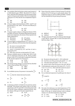 314 PHYSICS
25. Two cylinders fitted with pistons contain equal amount of
an ideal diatomic gas at 300 K. The piston of A is free to
move, whilethat ofBis held fixed. Thesameamount ofheat
is given to the gas in each cylinder. Ifthe rise in temperature
ofthe gas inAis 30 K, then the rise in temperature of gas in
B is
(a) 30K (b) 18K
(c) 50K (d) 42K
26. A Carnot engine works first between 200°C and 0°C and
then between 0°C and –200°C. The ratio of its efficiencyin
the two cases is
(a) 1.0 (b) 0.577
(c) 0.34 (d) 0.68
27. A Carnot’s engine works as a refrigerator between 250 K
and300K. Ifitreceives750caloriesofheatfrom thereservoir
at the lower temperature, the amount of heat rejected at the
higher temperature is
(a) 900 calories (b) 625calories
(c) 750calories (d) 1000calories
28. A Carnot engine is working between 127°C and 27°C. The
increasein efficiencywill bemaximumwhen thetemperature
of
(a) the source is increased by 50°C
(b) the sink is decreased by 50°C
(c) source is increased by 25°C and that of sink is
decreased by 25°C
(d) both source and sink are decreased by 25°C each.
29. During an adiabatic process an object does 100J of work
and its temperature decreases by 5K. During another
process it does 25J of work and its temperature decreases
by 5K. Its heat capacity for 2nd process is
(a) 20J/K (b) 24J/K
(c) 15J/K (d) 100J/K
30. The internal energychange in a system that has absorbed
2 kcals of heat and done 500 J of work is
(a) 6400J (b) 5400J
(c) 7900J (d) 8900J
31. In an adiabatic process, the pressure is increased by
2
%
3
.
If g =
3
2
, then the volume decreases by nearly
(a)
4
%
9
(b)
2
%
3
(c) 1% (d)
9
%
4
32. A closed gas cylinder is divided into two parts by a piston
held tight. The pressure and volume of gas in two parts
respectivelyare(P, 5V) and (10P,V). Ifnowthe piston is left
free and the system undergoes isothermal process, then
the volumes of the gas in two parts respectively are
(a) 2V,4V (b) 3V,3V
(c) 5V
,V (d)
10 20
V, V
11 11
33. Figure shows the variation of internal energy (U) with the
pressure (P) of 2.0 mole gas in cyclic process abcda. The
temperatureof gas at cand d are 300 K and 500 K. Calculate
the heat absorbed by the gas during the process.
P
U
a d
b c
P0 2P0
(a) 400Rln 2 (b) 200R ln 2
(c) 100R ln 2 (d) 300R ln 2
34. The figure shows the P-V plot ofan ideal gas taken through
a cycle ABCDA. The part ABC is a semi-circle and CDA is
half of an ellipse. Then,
D
P A
B
C
V
3
2
1
0
1
2
3
(a) the process during the path A ® B is isothermal
(b) heat flows out of the gas during the path B ® C ® D
(c) work done during the path A ® B ® C is zero
(d) positive work is done by the gas in the cycle ABCDA
35. A thermodynamic system goes from states (i) P1, V to 2P1,
V (ii) P, V1 to P, 2V1. Then work done in the two cases is
(a) zero, zero (b) zero, PV1
(c) PV1, zero (d) PV1, P1V1
36. For an isothermal expansion of a perfect gas, the value of
P
P
D
is equal to
(a)
1/2
–
V
V
D
g (b) –
V
V
D
(c) –
V
V
D
g (d)
2
–
V
V
D
g
37. One mole of an ideal gas at an initial temperature of T K
does 6R joules of work adiabatically. If the ratio of specific
heats of this gas at constant pressure and at constant
volume is 5/3, the final temperature of gas will be
(a) (T – 4) K (b) (T + 2.4)K
(c) (T – 2.4) K (d) (T + 4) K
 