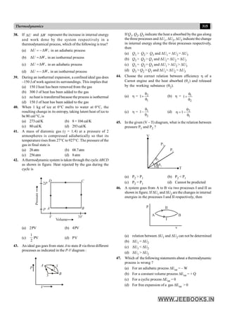 315
Thermodynamics
38. If U
D and W
D represent the increase in internal energy
and work done by the system respectively in a
thermodynamical process, which of the following is true?
(a) ,
U W
D = -D in an adiabatic process
(b) ,
U W
D =D in an isothermal process
(c) ,
U W
D =D in an adiabatic process
(d) ,
U W
D =- D in an isothermal process
39. During an isothermal expansion, a confined ideal gas does
–150 J of work against its surroundings. This implies that
(a) 150 J heat has been removed from the gas
(b) 300 J of heat has been added to the gas
(c) noheat is transferredbecause the process is isothermal
(d) 150 J of heat has been added to the gas
40. When 1 kg of ice at 0°C melts to water at 0°C, the
resulting change in its entropy, taking latent heat of ice to
be 80 cal/°C, is
(a) 273cal/K (b) 8 × 104 cal/K
(c) 80cal/K (d) 293cal/K
41. A mass of diatomic gas (g = 1.4) at a pressure of 2
atmospheres is compressed adiabatically so that its
temperature rises from 27°C to 927°C. The pressure of the
gas in final state is
(a) 28atm (b) 68.7atm
(c) 256atm (d) 8atm
42. A thermodynamicsystem is taken through the cycle ABCD
as shown in figure. Heat rejected by the gas during the
cycle is
D C
B
A
3V
V
P
2P
Volume
Pressure
(a) 2PV (b) 4PV
(c)
1
2
PV (d) PV
43. An ideal gas goes from state A to state B via three different
processes as indicated in the P-V diagram :
P
V
A 1
2
B
3
If Q1, Q2, Q3 indicate the heat a absorbed bythe gas along
the three processes and DU1, DU2, DU3 indicate the change
in internal energy along the three processes respectively,
then
(a) Q1 > Q2 > Q3 and DU1 = DU2 = DU3
(b) Q3 > Q2 > Q1 and DU1= DU2 = DU3
(c) Q1 = Q2 = Q3 and DU1 > DU2 > DU3
(d) Q3 > Q2 > Q1 and DU1> DU2 > DU3
44. Choose the correct relation between efficiency h of a
Carnot engine and the heat absorbed (q1) and released
by the working substance (q2).
(a) h = 2
1
1
q
+
q
(b) h = 1
2
1
q
+
q
(c) h = 1
2
1
q
-
q
(d) 2
1
1
q
h = -
q
45. In the given (V – T) diagram, what is the relation between
pressure P1 and P2 ?
T
V
P2
P1
q1
q2
(a) P2 > P1 (b) P2 < P1
(c) P2 = P1 (d) Cannot be predicted
46. A system goes from A to B via two processes I and II as
shown in figure. If DU1 and DU2 are the changes in internal
energies in the processes I and II respectively, then
II
I
B
A
p
v
(a) relation between DU1 and DU2 can not be determined
(b) DU1 = DU2
(c) DU1 < DU2
(d) DU1 > DU2
47. Which of thefollowing statements about a thermodynamic
process is wrong ?
(a) For an adiabatic process DEint = – W
(b) For a constant volume process DEint = + Q
(c) For a cyclic process DEint = 0
(d) For free expansion of a gas DEint > 0
 