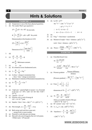 28 PHYSICS
EXERCISE - 1
1. (d) Temperature is one of the basic physical quantities.
2. (b) The vander Waal’s gas equation is
RT
)
b
V
)(
V
a
P
(
2
=
-
+ for one mole.
& =
m
-
÷
÷
ø
ö
ç
ç
è
æ m
+ )
b
V
(
V
a
P
2
mRT for m mole
Dimensionallyin first bracket on L.H.S
m
=
Þ
ú
û
ù
ê
ë
é m
=
2
2
V
]
P
[
]
a
[
V
a
]
P
[
Dimension of
ú
ú
û
ù
ê
ê
ë
é
=
mole
litre
.
atm
]
a
[
2
3. (d)
4. (c) R
T
PV
T
W
T
eV
=
=
=
and
N
R
= Boltzmann constant.
5. (a) 6. (a)
7. (a) SI is based on seven fundamental units.
8. (a)
1
kg
J
kg
J
m
Q
L -
=
=
=
9. (a) As force = change in momentum/time.
 force × time= change in momentum
10. (c) Illuminanceis intensityofillumination measured in lux.
11. (a)
2
2
i
Cm
m
C
A
Q
P -
=
=
=
12. (a)
13. (c) 1 light year = speed oflight in vacuum × no. ofseconds
in one year = (3 × 108) × (365 × 24 × 60 × 60) = 9.467 ×
1015 m.
14. (c) 1 pascal = 1 N / m2.
15. (c) Electron volt is a unit of energy &
1eV = 1.6×10–19 joule
16. (a) Impulse = force × time ]
LT
M
[
T
MLT 1
1
2 -
-
=
´
= .
17. (b) Pole strength, .
m
A
m
m
A
2
M
m
2
=
=
=
l
18. (d) Both energy and work have same unit.
 energy/work is a pure number.
19. (a) Potential is work done per unit charge.
20. (c) Maxwell is the unit ofmagnetic flux in C.G.S system.
1 Wb(S.I unit) = 108 maxwell
21. (b) Let M = pnvm
m
1
n
2
1
1
2
)
LT
(
)
T
ML
(
T
ML -
-
-
-
-
=
m
n
2
m
n
n
T
L
M -
-
+
-
=
2
m
n
;
1
n -
=
+
-
=

1
1
2
n
2
m -
=
+
-
=
+
-
=
 n
m -
=

22. (b)
23. (c) N kg–1 = force/mass = acceleration
24. (a) Moment of couple = force × distance ]
T
L
M
[ 2
2
1 -
=
work = force × distance ]
T
L
M
[ 2
2
1 -
= .
25. (b) ]
T
ML
[
T
T
ML
time
energy
Power 3
2
2
2
-
-
=
=
= .
EXERCISE - 2
1. (a) From Biot Savart’s law
2
0
r
sin
dl
i
4
B
q
p
m
=
2 2 2
1 1
0
4 Br Wb m m
Wb A m
idl sin Am
-
- -
p
m = = =
q
2. (a) Pressure gradient
Pressure difference
distance
= .
[Pressure gradient]
1 2
ML T
L
- -
=
2 2
ML T
- -
é ù
=
ë û
3. (c) From ,
n
1
n
1
R
1
2
2
2
1
÷
÷
ø
ö
ç
ç
è
æ
-
=
l
dimensions of ]
T
L
M
[
L
L
1
R 0
1
0
1 -
-
=
=
=
4. (a)
2 2
PV W ML T
R
T T molK
-
= = =
m m
where m is number of mole of the gas
= [M1L2T–2K–1mol–1]
5. (a) M = current × area =AL2 = [L2 A1]
6. (b) 0 1 0 1
m
b T LK [M L T K ]
= l = =
7. (b)
2 2
1
V W ML T
Impedance
Q Q QT
-
-
= = =
I I
]
Q
T
ML
[ 2
1
2 -
-
= .
Hints & Solutions
 