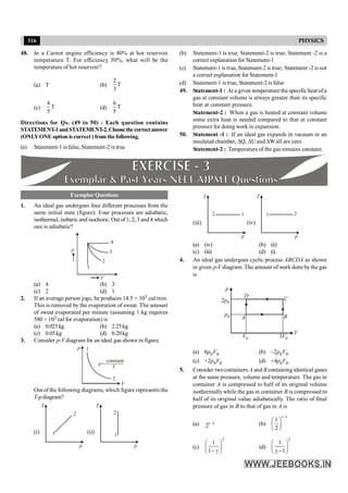 316 PHYSICS
48. In a Carnot engine efficiency is 40% at hot reservoir
temperature T. For efficiency 50%, what will be the
temperature of hot reservoir?
(a) T (b)
2
T
3
(c)
4
T
5
(d)
6
T
5
Directions for Qs. (49 to 50) : Each question contains
STATEMENT-1andSTATEMENT-2.Choosethecorrectanswer
(ONLYONE option is correct ) from the following.
(a) Statement-1 is false, Statement-2 is true
Exemplar Questions
1. An ideal gas undergoes four different processes from the
same initial state (figure). Four processes are adiabatic,
isothermal, isobaric and isochoric.Out of 1, 2, 3 and 4 which
one is adiabatic?
p
V
1
2
3
4
(a) 4 (b) 3
(c) 2 (d) 1
2. If an average person jogs, he produces 14.5 × 103 cal/min.
This is removed by the evaporation of sweat. The amount
of sweat evaporated per minute (assuming 1 kg requires
580 × 103 cal for evaporation) is
(a) 0.025kg (b) 2.25kg
(c) 0.05kg (d) 0.20kg
3. Consider p-V diagram for an ideal gas shown in figure.
p
V
1
2
p
V
constant
=
Out of the following diagrams, which figure represents the
T-pdiagram?
(i)
T
p
1
2
(ii)
T
p
1
2
(iii)
T
p
1
2
(iv)
T
p
1 2
(a) (iv) (b) (ii)
(c) (iii) (d) (i)
4. An ideal gas undergoes cyclic process ABCDA as shown
in given p-V diagram. The amount of work done bythe gas
is
D C
B
A
p
V
V0 3V0
2p0
p0
(a) 6p0V0 (b) –2p0V0
(c) +2p0V0 (d) +4p0V0
5. Consider twocontainers A and B containing identical gases
at the same pressure, volume and temperature. The gas in
container A is compressed to half of its original volume
isothermallywhile the gas in container B is compressed to
half of its original value adiabatically. The ratio of final
pressure of gas in B to that of gas in A is
(a) 1
2g- (b)
1
1
2
g-
æ ö
ç ÷
è ø
(c)
2
1
1
æ ö
ç ÷
- g
è ø
(d)
2
1
1
æ ö
ç ÷
g -
è ø
(b) Statement-1 is true, Statement-2 is true; Statement -2 is a
correct explanation for Statement-1
(c) Statement-1 is true, Statement-2 is true; Statement -2 is not
a correct explanation for Statement-1
(d) Statement-1 istrue, Statement-2 is false
49. Statement-1 : At a given temperature the specific heat ofa
gas at constant volume is always greater than its specific
heat at constant pressure.
Statement-2 : When a gas is heated at constant volume
some extra heat is needed compared to that at constant
pressure for doing work in expansion.
50. Statement -1 : If an ideal gas expands in vacuum in an
insulated chamber, DQ, DUand DWall are zero.
Statement-2 : Temperature of the gas remains constant.
 