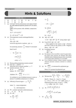 319
Thermodynamics
EXERCISE - 1
1. (c) 2. (c) 3. (b) 4. (a) 5. (a)
6. (b) 7. (b) 8. (b)
9. (a) Let P and V be the initial pressure and volume of ideal
gas.Afterisothermalexpansion,pressureisP/4.Sovolume
is4V.
Let P1 be the pressure after adiabatic compression.
Then
g
g
= )
V
4
(
)
4
/
P
(
V
P1
P
2
)
4
(
)
4
/
P
(
P 2
/
3
1 =
=
10. (c) The temperature remains unchanged therefore
i
f U
U = .
Also, W
Q D
=
D .
In the first step which is isochoric, 0
W =
D .
In second step, pressure =
n
P
. Volume V is increased
fromVon nV.
1
P
W (nV V)
n
n 1
PV
n
RT(1 n )
-
 = -
-
æ ö
= ç ÷
è ø
= -
11. (c) During melting temperature remains constant
12. (b) Flow rate µ gradient × r2.
When flow rate is constant, gradient µ r–2.
13. (d) Isochoric proceess dV = 0
W = 0 proceess 1
Isobaric: W = P DV = nRDT
Adiabatic | W | =
nR T
1
D
g -
0 < g – 1 < 1
As workdone in case of adiabatic process is more so
process 3 is adiabatic and process 2 is isobaric.
14. (a) Efficiencyof carnot engine =
1
2
1
T
T
T -
=
h
where 1
T = source temperature
2
T = sink temperature.
15. (a) PV = constant represents isothermal process.
16. (c) 17. (c) 18. (a)
19. (b) PV= RT ;
2
RT RT
P
V a
= =
a
V
T
=

2
a
dV dT
T
= -
2
2
W P dV
RT a
dT
a T
=
æ ö
= -
ç ÷
è ø
ò
ò
W = – R DT
20. (b) Q U W
D = D + D
U Q W Q W
Þ D = D - D = - (using proper sign)
21. (b) From FLOT Q U W
D = D + D
Q Heat supplied to the system so DQ ® Positive
and work is done on the system so DW® Negative
Hence Q U W
+D = D - D
22. (a) In adiabatic process
DQ= 0
 DW = – DU
23. (c) For process to be reversible it must be quasi-static.
For quasi static process all changes take place
infinitelyslowly. Isothermal process occur veryslowly
so it is quasi-static and hence it is reversible.
24. (a) In an isochoric process volume remains constant
whereas pressure remains constant in isobaric
process.
25. (a)
nRdT
W
1
=
g -
g is minimum for a polyatomic gas
Hence, W is greatest for polyatomic gas
EXERCISE - 2
1. (a) We know that
2
2
2
1
1
1
T
V
P
T
V
P
=
1
1
1
2
2
2
V
P
T
V
P
T =

Here P1 = 30 atm., P2 = 1 atm, V1 = V(say),
V2 = 15V, T1 = 27ºC = 27 + 273 = 300ºK and T2 =?
Substituting these values, we get T2 = 150ºK
 T2 = 150ºK = 150 – 273 = –123ºC.
2. (c)
2
)
1
5
(
)
10
6
10
1
(
W
5
5
-
´
+
´
=
5
5
6 10 4
12 10 joule
2
´ ´
= = ´
3. (a)
W
Q
T
T
T 2
2
1
2
=
-
Hints & Solutions
 