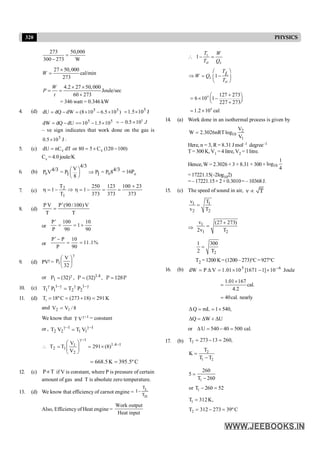 320 PHYSICS
W
000
,
50
273
300
273
=
-
27 50,000
cal/min
273
W
´
=
4.2 27 50,000
Joule/sec
60 273
W
P
t
´ ´
= =
´
= 346 watt = 0.346 kW
4. (d) )
10
5
.
6
10
8
(
dW
dQ
dU 5
5
´
-
´
=
-
= J
10
5
.
1 5
´
=
5
5
10
5
.
1
10
dU
dQ
dW ´
-
==
-
=
5
0.5 10 J
= - ´
– ve sign indicates that work done on the gas is
J
10
5
.
0 5
´ .
5. (c) v v
dU nC dT or 80 5 C (120 100)
= = ´ -
Cv = 4.0 joule/K
6. (b) 0 0
4/3
V
4/3 4/3
P V = P P = P 8
1 1
8
æ ö Þ
ç ÷
è ø
= 16Po
7. (c)
373
23
100
373
123
373
250
1
T
T
1
1
2 +
=
=
-
=
h
Þ
-
=
h
8. (d)
T
V
)
100
/
90
(
P
T
V
P ¢
=
or
90
10
1
90
100
P
P
+
=
=
¢
or %
1
.
11
90
10
P
P
P
=
=
-
¢
9. (d) PVg =
g
÷
ø
ö
ç
è
æ
32
V
P1
or g
= = =
1.4
1
P (32) , P (32) , P 128P
10. (c) g
-
g
g
-
g
= 1
2
2
1
1
1 P
T
P
T
11. (d) 1
T 18ºC (273 18) 291 K
= = + =
and 8
/
V
V 1
2 =
We know that 1
V
T -
g = constant
or , 1
1
1
1
2
2 V
T
V
T -
g
-
g
=
1
4
.
1
1
2
1
1
2 )
8
(
291
V
V
T
T -
-
g
´
=
÷
÷
ø
ö
ç
ç
è
æ
=

C
º
5
.
395
K
5
.
668 =
=
12. (c) T
Pµ if V is constant, where P is pressure of certain
amount of gas and T is absolute zero temperature.
13. (d) We know that efficiency of carnot engine = I
T
T
L
H
-
Also, Efficiency of Heat engine =
Work output
Heat input
1
1
 - =
æ ö
Þ = -
ç ÷
è ø
L
H S
S
H
T W
T Q
TL
W Q
T
4
4
127 273
6 10 1
227 273
1.2 10 cal
+
æ ö
= ´ -
ç ÷
è ø
+
= ´
14. (a) Work done in an isothermal process is given by
2
10
1
V
W 2.3026nRTlog
V
=
Here, n = 3, R = 8.31 J mol–1 degree–1
T = 300 K, V1 =4 litre, V2 = 1litre.
Hence, W = 2.3026 × 3 × 8.31 × 300 × 10
1
log
4
=17221.15(–2log102)
=–17221.15×2×0.3010=– 10368J.
15. (c) The speed of sound in air, v T
µ
1 1
2 2
v T
v T
=
Þ
1
1 2
v (27 273)
2v T
+
=
2
1 300
2 T
=
T2 =1200 K=(1200– 273)°C=927°C
16. (b) Joule
10
]
1
1671
[
10
01
.
1
V
P
dW 6
5 -
´
-
´
=
D
=
1.01 167
cal.
4.2
40cal. nearly
´
=
=
ΔQ mL 1 540,
ΔQ ΔW ΔU
= = ´
= +
or .
cal
500
40
540
U =
-
=
D
17. (b) 2
2
1 2
T 273 13 260,
T
K
T T
= - =
=
-
1
1
260
5
T 260
or T 260 52
=
-
- =
1
2
T 312K,
T 312 273 39ºC
=
= - =
 