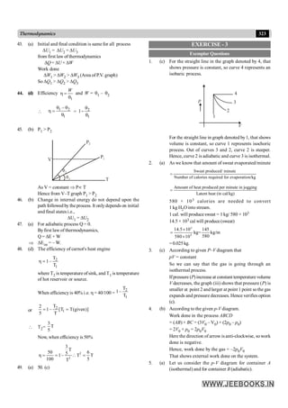 323
Thermodynamics
43. (a) Initial and final condition is same for all process
DU1 = DU2 = DU3
from first law of thermodynamics
DQ= DU + DW
Work done
DW1 > DW2 > DW3 (Area of P.V. graph)
So DQ1 > DQ2 > DQ3
44. (d) Efficiency
1
W
h =
q
and W = q1 – q2

1 2
1
–
q q
h =
q
= 2
1
1
q
-
q
45. (b) P1 > P2
P1
P2
T
V
q2
q1
As V = constant Þ Pµ T
Hence from V–T graph P1 > P2
46. (b) Change in internal energy do not depend upon the
path followed by the process. It onlydepends on initial
and final states i.e.,
DU1 = DU2
47. (a) For adiabatic process Q = 0.
Byfirst law of thermodynamics,
Q = DE + W
Þ DEint = – W.
48. (d) The efficiency of carnot's heat engine
2
1
T
1–
T
h =
where T2 is temperature ofsink, and T1 is temperature
of hot reservoir or source.
When efficiencyis 40% i.e. h = 40/100 =
2
1
T
1–
T
or
2
1
T
2
1– [T T(given)]
5 T
= =
 T2=
3
T
5
Now, when efficiency is 50%
1
1
3
T
50 6
5
1– T T
100 5
T
h = =  =
49. (a) 50. (c)
EXERCISE - 3
Exemplar Questions
1. (c) For the straight line in the graph denoted by 4, that
shows pressure is constant, so curve 4 represents an
isobaric process.
p
V
1
2
3
4
For the straight line in graph denoted by1, that shows
volume is constant, so curve 1 represents isochoric
process. Out of curves 3 and 2, curve 2 is steeper.
Hence, curve 2 is adiabatic and curve 3 is isothermal.
2. (a) As we know that amount of sweat evaporated/minute
Sweat produced/ minute
Number of calories required for evaporation/kg
=
Amount of heat produced per minute in jogging
Latent heat (in cal/kg)
=
580 × 103 calories are needed to convert
1 kg H2O into stream.
1 cal. will produce sweat = 1 kg/ 580 × 103
14.5 × 103 cal will produce (sweat)
3
3
14.5 10 145
kg= kg/m
580
580 10
´
=
´
=0.025kg.
3. (c) According to given P–V diagram that
pV = constant
So we can say that the gas is going through an
isothermal process.
Ifpressure (P)increase at constant temperature volume
V decreases, the graph (iii) shows that pressure (P) is
smaller at point 2 and larger at point 1 point sothe gas
expands and pressure decreases. Hence verifiesoption
(c).
4. (b) According to the given p-V diagram.
Work done in the process ABCD
= (AB) × BC = (3V0 – V0) × (2p0 – p0)
= 2V0 × p0 = 2p0V0
Here the direction of arrow is anti-clockwise, sowork
done is negative.
Hence, work done by the gas = –2p0V0
That shows external work done on the system.
5. (a) Let us consider the p-V diagram for container A
(isothermal) and for container B (adiabatic).
 