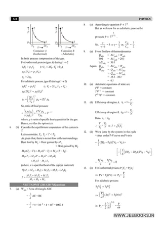 324 PHYSICS
2 2
1 1
p p
p0 p0
V0 V0
2V0 2V0
V V
Container
(Isothermal)
A Container
(Adiabatic)
B
In both process compression of the gas.
For isothermal process (gas A) during 1®2
1 1 2 2
p V p V
= 1 0 2 0
( 2 , )
V V V V
= =
Q
0 0 2 0
(2 ) ( )
p V p V
=
2 0
2
p p
=
For adiabatic process, (gas B)during (1®2)
1 2
1 2
p V p V
g g
= 1 0 2 0
( 2 , )
V V V V
= =
Q
0 0 2 0
(2 ) ( )
p V p V
g g
=
0
2 0 0
0
2
(2)
V
p p p
V
g
g
æ ö
= =
ç ÷
è ø
So, ratio of final pressure
1
0
2
1 0
(2)
( )
2
( ) 2
A
p
p
p p
g
g -
B
æ ö
= = =
ç ÷
è ø
where, g is ratio of specific heat capacities for the gas.
Hence, verifies the option (a).
6. (b) Consider the equilibrium temperature ofthe system is
T.
Let us consider, T1, T2 < T < T3.
As given that, there is no net loss to the surroundings.
Heat lost by M3 = Heat gained by M1
+ Heat gained by M2
3 3 1 1 2 2
( ) ( ) ( )
M s T T M s T T M s T T
- = - + -
3 3 3 1 1 1
M sT M sT M sT M sT
- = -
2 2 2
M sT M sT
+ -
(where, s is specified heat ofthe copper material)
1 2 3 3 3 1 1 2 2
[ ]
T M M M M T M T M T
+ + = + +
1 1 2 2 3 3
1 2 3
M T M T M T
T
M M M
+ +
=
+ +
NEET/AIPMT (2013-2017) Questions
7. (a) Wnet = Area of triangleABC
=
1
2
AC × BC
=
1
2
× 5 × 10–3 × 4 × 105 = 1000 J
8. (c) According to question P µ T3
But as we know for an adiabatic process the
pressure P µ 1
T
g
g -
.
So,
1
g
g -
= 3 Þ g =
3
2
or,
,
p
v
C
C
=
3
2
9. (a) From first law ofthermodynamics
Qadc = DUadc + Wadc
50J = DUadc + 20 J
DUadc = 30J
Again, Qabc = DUabc + Wabc
Wabc = Qabc – DUabc
= Qabc – DUadc
= 36 J – 30 J
= 6 J
10. (a) Adiabatic equations of state are
PVg = constant
TVg–1 = constant
P1–gTg = constant.
11. (d) Efficiency of engine A, 1
1
1 ,
T
T
h = -
Efficiencyof engine B, 2
2 1
T
T
h = -
Here, h1 = h2

2
1
T
T
T T
= Þ 1 2
T T T
=
12. (d) Work done by the system in the cycle
=Area under P-V curve andV-axis
= 0 0 0 0
1
(2P P )(2V V )
2
- - +
0 0 0 0
1
(3P 2P )(2V V )
2
é ù
æ ö
- - -
ç ÷
ê ú
è ø
ë û
=
0 0 0 0
P V P V
0
2 2
- =
13. (c) For isothermal process P1V1 = P2V2
Þ PV= P2(2V) Þ P2 =
P
2
For adiabatic process
2 3
2 3
P V P V
g g
=
Þ 3
P
(2v) P 16v)
2
g g
æ ö
=
ç ÷
è ø
Þ P3 =
5/3
3 1 P
2 8 64
æ ö
=
ç ÷
è ø
 