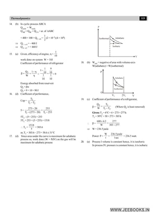 325
Thermodynamics
14. (b) In cyclic process ABCA
Qcycle = Wcycle
QAB + QBC + QCA = ar. of DABC
+ 400 + 100 + QC®A =
1
2
(2× 10–3)(4 × 104)
Þ QC ® A = – 460 J
Þ QA ® C = + 460 J
15. (a) Given, efficiency of engine, h =
1
10
work done on system W = 10J
Coefficient of performance ofrefrigerator
2
Q 1
W
- h
b = =
h
=
1 9
1
10 10
1 1
10 10
-
= = 9
Energyabsorbed from reservoir
Q2 = bw
Q2 = 9×10= 90J
16. (d) Coefficient of performance,
Cop = 2
1 2
T
T T
-
5=
1 1
273 20 253
T (273 20) T 253
-
=
- - -
5T1 – (5 × 253) = 253
5T1 =253 +(5×253) =1518
 T1 =
1518
5
=303.6
or, T1 = 303.6 – 273= 30.6 @ 31°C
17. (d) Since area under the curve is maximum for adiabatic
process so, work done (W = PdV) on the gas will be
maximum for adiabatic process
P
V
Adiabatic
Isobaric
Isothermal
18. (b) Wext = negative of area with volume-axis
W(adiabatic) > W(isothermal)
P
O
V0 2V0 V
Adiabatic
Isothermal
19. (c) Coefficient of performance of a refrigerator,
b =
2 2
1 2
Q T
W T T
=
-
(Where Q2 is heat removed)
Given: T2 =4°C=4 +273=277k
T1 =30°C =30+273 =303k
 b =
600 4.2 277
W 303 277
´
=
-
Þ W= 236.5 joule
Power P =
W
t
=
236.5joule
1sec
= 236.5 watt.
20. (a) Process I volume is constant hence, it is isochoric
In process IV, pressure is constant hence, it is isobaric
 