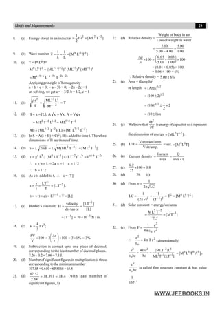 29
Units and Measurements
8. (a) Energy stored in an inductor ]
T
ML
[
i
L
2
1 2
2
2 -
=
=
9. (b) Wave number ]
T
L
M
[
L
1
1 0
1
0 -
=
=
l
=
n .
10. (a) T = Pa Db Sc
c
2
b
3
a
2
1
1
0
0
)
MT
(
)
ML
(
)
T
ML
(
T
L
M -
-
-
-
=
c
2
a
2
b
3
a
c
b
a
T
L
M -
-
-
-
+
+
=
Applying principle of homogeneity
a + b + c = 0; – a – 3b = 0; – 2a – 2c = 1
on solving, we get a = – 3/2, b = 1/2, c = 1
11. (b) T
MT
L
ML
S
r
2
3
3
3
=
=
r
-
-
12. (d) x
V
A
;
Vx
x
A
];
L
[
x
B =
=
=
=
2
2
/
5
2
/
1
2
2
T
L
M
L
T
L
M -
-
=
=
]
T
L
M
[
)
L
(
)
T
ML
(
AB 2
2
/
7
1
2
2
/
5 -
-
=
=
13. (b) In S = A(t + B) + Ct2 ; B is added to time t. Therefore,
dimensions of B are those of time.
14. (b) )
T
ML
(
M
L
E
m
2
h 2
2 -
=
l
= ]
T
L
M
[ 1
2 -
=
15. (d) a b
v g h ;
= a
2
b
a
b
a
2
1
0
T
L
L
)
LT
(
]
LT
M
[ -
+
-
-
=
=
2
/
1
a
1
a
2
;
1
b
a =
-
=
-
=
+

2
/
1
b =

16. (a) As c is added to t,  c = [T]
1
2
v LT
a [LT ]
t T
-
-
= = = ,
1
b v(t c) LT T [L]
-
= + = ´ =
17. (a) Hubble’s constant,
]
L
[
]
LT
[
ce
tan
dis
velocity
H
1
-
=
=
]
T
[ 1
-
= .
m
/
N
10
70 3
-
´
=
18. (c) ;
r
3
4
V 3
p
=
%
3
%
1
3
100
r
r
3
100
V
V
=
´
=
´
÷
ø
ö
ç
è
æ D
=
´
D
19. (a) Subtraction is correct upto one place of decimal,
corresponding to the least number of decimal places.
7.26–0.2=7.06=7.1J.
20. (d) Number of significant figures in multiplication is three,
corresponding tothe minimum number
107.88× 0.610=65.8068=65.8
21. (d) 4
.
38
393
.
38
54
.
2
52
.
97
=
= (with least number of
significant figures, 3).
22. (d) Relative density =
Weight of body in air
Loss of weight in water
5.00 5.00
5.00 – 4.00 1.00
= =
0.05 0.05
100 100
5.00 1.00
Dr æ ö
´ = + ´
ç ÷
è ø
r
= (0.01 + 0.05) × 100
= 0.06 × 100 = 6%
 Relative density = ±
5.00 6%
23. (a) Area = (Length)2
or length 1 2
(Area)
=
1 2
(100 2)
= ±
1 2 1
(100) 2
2
= ± ´
(10 1)m
= ±
24. (c) We know that
C
2
Q2
is energyofcapacitor so it represent
the dimension of energy ]
T
ML
[ 2
2 -
= .
25. (b)
Volt/amp.
sec/amp.
Volt
L/R
´
= = sec. ]
T
L
M
[ 0
0
=
26. (a)
Current Q
Current density
area area t
= =
´
27. (c) 8
.
0
100
25
2
.
0
=
´
28. (d) 29. (a)
30. (d) From
1
2 LC
n =
p
2 0 0 2
2 1 2
1 1
LC T [M L T ]
(2 ) (T )
-
= = = =
p n
31. (d) Solar constant = energy/sec/area
]
MT
[
TL
T
L
M 3
2
2
2
-
-
=
=
32. (c) From
2
2
o r
e
4
1
F
e
p
=
2
o
2
r
F
4
e
p
=
e
 (dimensionally)
2 2 2 2
2 1 1
o
e 4 Fr (MLT )L
hc hc ML T [LT ]
-
- -
p
= =
e
]
A
T
L
M
[ 0
0
0
0
= ,
hc
e
o
2
e
is called fine structure constant & has value
137
1
.
 