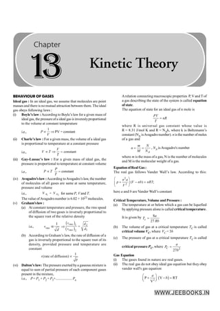 326 PHYSICS
BEHAVIOUR OF GASES
Ideal gas : In an ideal gas, we assume that molecules are point
masses and there is nomutual attraction between them. The ideal
gas obeys following laws :
(i) Boyle’s law :According to Boyle’s law for a given mass of
ideal gas, the pressureofa ideal gas is invereslyproportional
to the volume at constant temperature
i.e.,
1
PV = constant
µ Þ
P
V
(ii) Charle’s law : For a given mass, the volume of a ideal gas
is proportional to temperature at a constant pressure
i.e., constant
µ Þ =
V
V T
T
(iii) Gay-Lussac’s law : For a given mass of ideal gas, the
pressure is proportional to temperature at constant volume
i.e., constant
µ =
P
P T
T
(iv) Avogadro’s law :According toAvogadro’s law, the number
of molecules of all gases are same at same temperature,
pressure and volume
i.e., 1 2
=
A A
N N for same P, V and T.
The value ofAvagadronumber is 6.02 × 1023 molecules.
(v) Graham’slaw:
(a) At constant temperature and pressure, the rms speed
of diffusion of two gases is inversely proportional to
the square root of the relative density
i.e., vrms
1
a
d
Þ
( )
( )
1 2
1
2
=
rms
rms
v d
d
v
(b) According to Graham’s law, the rate of diffusion of a
gas is inversely proportional to the square root of its
density, provided pressure and temperature are
constant
1
(rate of diffusion)
ρ
r µ
(vi) Dalton’s law: The pressure exerted bya gaseous mixture is
equal to sum of partial pressure of each component gases
present in the mixture,
i.e., P= P1 + P2 + P3+.................. Pn
Arelation connecting macroscopic properties P, Vand T of
a gas describing the state of the system is called equation
of state.
The equation of state for an ideal gas of n mole is
PV
nR
T
=
where R is universal gas constant whose value is
R = 8.31 J/mol K and R = NAk, where k is Boltzmann’s
constant (NA isAvagadronumber). nisthe number ofmoles
of a gas and
= =
A
m N
n
M N
, NA isAvagadro's number
where m is the mass of a gas, N is the number of molecules
and M is the molecular weight of a gas.
EquationofReal Gas:
The real gas follows Vander Wall’s law. According to this:
2
2
( )
æ ö
+ - =
ç ÷
è ø
n a
p V nb nRT
V
;
here a and b are Vander Wall’s constant
Critical Temperature, Volume and Pressure :
(a) The temperature at or below which a gas can be liquefied
byapplying pressure alone is called critical temperature.
It is given by 8
27
=
c
a
T
Rb
(b) The volume of gas at a critical temperature TC is called
critical volume VC, where VC = 3b
(c) The pressure of gas at a critical temperature TC is called
critical pressure PC, where
2
27
=
C
a
P
b
Gas Equation
(i) The gases found in nature are real gases.
(ii) The real gas do not obey ideal gas equation but they obey
vander wall's gas equation
( )
2
P V RT
V
a
b
æ ö
+ - =
ç ÷
è ø
1
3 Kinetic Theory
 