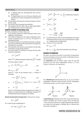 327
Kinetic Theory
kT
T
N
R
C
m
3
1 2
=
= (
N
R
k = is Boltzmann constant)
or kT
2
3
C
m
2
1 2
= ....(vi)
or 2
. .
1 3
2 2
=
r m s
mv kT
or
2
. .
3
=
r m s
kT
v
m
....(vii)
or . .
3 3
= =
r m s
nkT RT
v
nm M
(a) It is clear from eq.(vi) that ata given temperature, theaverage
translational kinetic energy ofanygas molecules are equal
i.e., it depends only on temperature.
(b) From eqn. (vii) It is clear that
(a) r.m.s
v T
µ
(b) r.m.s
1
v
M
µ , where M is moleculer mass ofthe gas.
DEGREE OF FREEDOM
The degree of freedom of a particle is the number of independent
modes of exchanging energy or the number of idependent motion,
which the particle can undergo.
For monatomic (such as helium, argon, neon etc.) gas the
molecules can have three independent motion i.e., it has
3 degree of freedom, all translational.
Z
Y
X
For a diatomic gas molecules such as H2, O2, N2, etc. it has two
independent rotational motion besides of three independent
translational motion, so it has 5 degree of freedom.
Z Z
Y Y
X X
Diatomic Triatomic
In polyatomic gas molecules such as CO2, it can rotate about any
of three coordinate axes. It has six degree (three translational
+three rotational) of freedom. At high temperature the molecule
can vibrate also and degree of freedom due to vibration also
arises, but we neglect it.
(a) 'a' depends upon the intermolecular force and the
nature of gas.
(b) 'b' depends upon the size of the gas molecules and
represents the volume occupied by the molecules of
the gas.
(iii) The molecules of real gas have potential energyas well as
kinetic energy.
(iv) The real gas can be liquefied and solidified.
(v) The real gases like CO2, NH3, SO2 etc. obeyVander Wall's
equn at high pressure and low temperature.
KINETIC THEORY OF AN IDEAL GAS
The basic assumptions of kinetic theory are :
(i) A gas consist of particles called molecules which move
randomlyin all directions.
(ii) The volume of molecule is very small in comparison tothe
volume occupied by gas i.e., the size of molecule is
infinitesimelysmall.
(iii) The collision between twomolecules or between a molecule
and wall are perfectelyelastic and collision time (duration
ofcollision) is verysmall.
(iv) The molecules exert no force on each other or on the walls
of containers except during collision.
(v) The total number of molecules are large and they obey
Newtonian mechanics.
2
1
3
=
pV mn C ....(i)
where 2
C is called mean squarevelocityand 2
C iscalled
root mean square velocity
i.e,
2 2 2
2 1 2 ...............
+ +
= n
C C C
C
n
....(ii)
and 2
.
s
.
m
.
r C
=
n ....(iii)
where m = mass of one molecule and n = number of
molecules
2 2
r.m.s
M 1
P C ρv
3V 3
Þ = = ....(iv)
or ú
û
ù
ê
ë
é
r
= 2
s
.
m
.
r
v
2
1
3
2
P where and
æ ö
= ´ r =
ç ÷
è ø
M
M m n
V
or P
2
E
3
= ....(v)
where E is translational kinetic energy per unit volume of
the gas. It is clear that pressure of ideal gas is equal to 2/3
of translational kinetic energyper unit volume.
Kinetic interpretation of temperature : From eqn. (iv), we get
2
C
M
3
1
PV =
For 1 mole of a gas at temperature T :
PV = RT so RT
C
m
3
1 2
=
 