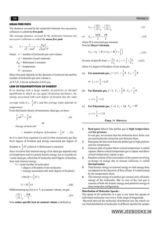 328 PHYSICS
MEAN FREE PATH
The distance covered by the molecules between two successive
collisions is called the free path.
The average distance covered by the molecules between two
successive collisions is called the mean free path
i.e., 2
1
2 . nd
l =
p 2
2
B
K T
d P
=
p
where, n = number of molecules per unit volume
d = diameter of each molecule
KB = Boltzmann’s constant
T = temperature
P = pressure
Mean free path depends on the diameter of molecule (d) and the
number of molecules per unit volume n.
At N.T.P., lfor air molecules is 0.01µm.
LAW OF EQUIPARTITION OF ENERGY
If we dealing with a large number of particles in thermal
equilibrium to which we can apply Newtonian mechanics, the
energy associated with each degree of freedom has the same
average value (i.e.,
1
T
2
k ), and this average value depends on
temperature.
From the kinetic theoryof monatomic ideal gas, we have
2
1 3
2 2
=
mC kT ....(i)
or
Energy of molecule
= (number of degree of freedom) × kT
2
1
....(ii)
So it is clear from equation (i) and (ii) that monatomic gas has
three degree of freedom and energy associated per degree of
freedom is kT
2
1
(where k is Boltzmann’s constant)
Since we know that internal energy of an ideal gas depends only
on temperature and it is purelykinetic energy. Let us consider an
1 mole ideal gas, which has N molecules and fdegree offreedom,
then total internal energy
U = (total number ofmolecules)
× (degree of freedom of one molecule)
× (energy associated with each degree of freedom)
=(N) (f) × ( kT
2
1
)
U = Nf kT
2
1
....(iii)
Differentiating eq.(iii) w.r.t T, at constant volume, we get,
2
NfK
T
U
V
=
÷
ø
ö
ç
è
æ
¶
¶ ....(iv)
Now molar, specific heat at constant volume is defined as
V
V
V
T
U
T
Q
C ÷
ø
ö
ç
è
æ
¶
¶
=
÷
ø
ö
ç
è
æ
¶
¶
= ....(v)
so V
N K R
C
2 2
f f
= = ....(vi)
where R is universal gas constant.
NowbyMayer’s formula,
1
2
æ ö
- = Þ = +
ç ÷
è ø
P V P
f
C C R C R ... (vii)
So ratio of specific heat
V
P
C
C
=
g is
V
P
C
C
f
2
1 =
+
=
g ...(viii)
where f is degree of freedom of one molecule.
(a) For monatomic gas, f = 3,
3
2
=
v
C R ,
5
2
=
p
C R
so
2
1 1.67
3
g = + =
(b) For diatomic gas, f = 5,
5
2
=
v
C R ,
7
2
=
p
C R
4
.
1
5
2
1 =
+
=
g
(c) For Polyatomic gas, f = 6, 3
=
v
C R , 4
=
p
C R
33
.
1
6
2
1 =
+
=
g
Keep in Memory
1. Real gases behave like perfect gas at high temperature
and low pressure.
In real gas, we assume that the molecules have finite size
ant intermolecular attraction acts between them.
2. Realgases deviatemost from the perfect gasat high pressure
and lowtemperature.
3. Gaseous state of matter below critical temperature is called
vapours. Belowcritical temperaturegas is vapour and above
critical temperature vapour is gas.
4. Random motion of the consituents of the system involving
exchange of energy due to mutual collisions is called
thermalmotion.
5. Total kinetic energy or internal energyor total energydoes
not depend on the direction of flowofheat. It isdetermined
by the temperature alone.
6. The internal energyof a perfect gas consists onlyofkinetic
energy of the molecules. But in case of the real gas it
consists of both the kinetic energy and potential energy of
inter molecular configuration.
Distribution of Molecular Speeds :
The speed of all molecules in a gas is not same but speeds of
individual molecules vary over a wide range of magnitude .
Maxwell derived the molecular distribution law (by which we
can find distribution ofmolecules in different speeds) for sample
 
