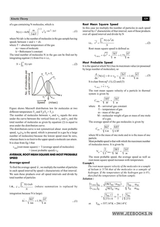 329
Kinetic Theory
of a gas containing N molecules, which is
kT
2
/
mv
2
2
/
3
2
e
v
kT
2
m
N
4
)
v
(
N -
÷
ø
ö
ç
è
æ
p
p
= ...(1)
whereN(v)dv is the number ofmolecules in thegas samplehaving
speeds between v and v + dv.
where T = absolute temperature of the gas
m = mass ofmolecule
k = Boltzmann’s constant
The total number of molecules N in the gas can be find out by
integrating eqation (1) from 0 to¥ i.e.,
0
( )
¥
= ò
N N v dv ....(2)
T2
T1
T2 > T1
vrms
v
Speed (m/sec)
No.
of
molecules
per
unit
speed
interval
v
vp
Figure shows Maxwell distribution law for molecules at two
different temperature T1 and T2(T2 > T1).
The number of molecules between v1 and v2 equals the area
under the curve between the vertical lines at v1 and v2 and the
total number of molecules as given by equation (2) is equal to
area under the distribution curve.
The distribution curve is not symmetrical about most probable
speed, vP,(vP is the speed, which is possesed in a gas by a large
number of molecules) because the lowest speed must be zero,
whereas thereis nolimit tothe upper speed a molecule can attain.
It is clear from fig.1 that
vrms(root mean square) > v (average speed of molecules)
> (most probable speed) vP
AVERAGE, ROOTMEANSQUAREAND MOSTPROBABLE
SPEED
Average speed
Tofind the average speed v , we multiplythe number ofparticles
in each speed interval by speed v characteristic of that interval.
We sum these products over all speed intervals and divide by
total number of particles
i.e.,
( )
¥
=
òo
N v vdv
v
N
(where summation is replaced by
integration because N is large)
8
1.59
= =
p
kT kT
hv
m m
....(1)
Root Mean Square Speed
In this case we multiply the number of particles in each speed
interval byv2 characterstic of that interval; sum of these products
over all speed interval and divide by N
i.e.,
2
2
( )
¥
=
òo
N v v dv
v
N
....(2)
Root mean square speed is defined as
2
. .
3
1.73
= = =
r m s
kT kT
v v
m m
Most Probable Speed
It is the speed at which N(v) has its maximum value (or possessed
by large number of molecules), so
Ζ ∴ p
d 2kT kT
N(v) 0 v 1.41
du m m
< Þ < < ....(3)
It is clear from eqn. (1), (2) and (3)
. . > >
r m s p
v v v
The root mean square velocity of a particle in thermal
system is given by
3 3
= =
rms
RT kT
C
M m
where R - universal gas constant
T - temperature of gas
m - mass of the gas
M - molecular weight of gas or mass of one mole
of a gas.
The average speed of the gas molecules is given by
8 8
= =
p p
av
kT RT
C
m M
where M is the mass of one mole and m is the mass of one
particle.
Most probablespeed isthat with which themaximum number
of molecules move. It is given by
2 2RT 2 T
V
3 M
=
= =
p rms
k
c
m
The most probable speed, the average speed as well as
root mean square speed increases with temperature.
Example1.
The root mean square velocity of the molecules in a sample
of helium is 5/7th that of the molecules in a samzple of
hydrogen. If the temperature of the hydrogen gas is 0ºc,
then find the temperature of helium sample.
Solution :
( )
( )
=
=
H
H
He
He
H
s
.
m
.
r
He
s
.
m
.
r
m
/
KT
3
)
m
/
KT
3
(
v
v
He
H
H
He
m
m
T
T
´
273
T
2
1
7
5
4
273
1
T He
He
=
Þ
´
´
=
or C
º
14
.
284
K
º
14
.
557
THe =
=
 