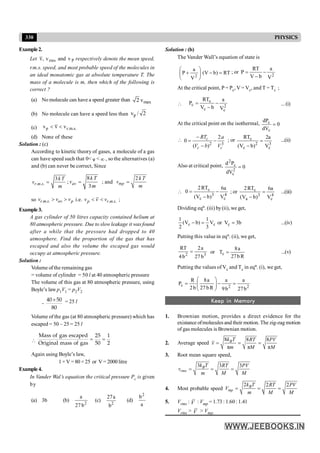 330 PHYSICS
Example2.
Let rms P
v, v and v respectively denote the mean speed,
r.m.s. speed, and most probable speed of the molecules in
an ideal monatomic gas at absolute temperature T. The
mass of a molecule is m, then which of the following is
correct ?
(a) No molecule can have a speed greater than max
2 v
(b) No molecule can have a speed less than p
v / 2
(c) p r.m.s.
v v v
< <
(d) None of these
Solution : (c)
According to kinetic theory of gases, a molecule of a gas
can have speed such that 0< v < ¥ , so the alternatives (a)
and (b) can never be correct, Since
. . .
3
r m s
k T
v
m
= ;
8
3
av
k T
v
m
= ; and
2
mp
k T
v
m
=
so . . .
r m s av p
v v v
> > i.e. . . .
p r m s
v v v
< < ;
Example3.
A gas cylinder of 50 litres capacity contained helium at
80 atmospheric pressure. Due to slowleakage it was found
after a while that the pressure had dropped to 40
atmosphere. Find the proportion of the gas that has
escaped and also the volume the escaped gas would
occupy at atmospheric pressure.
Solution :
Volume of the remaining gas
= volume of cylinder = 50 l at 40 atmospheric pressure
The volume of this gas at 80 atmospheric pressure, using
Boyle’s law p1V1 = p2V2
=
40 50
80
´ = 25 l
Volume of the gas (at 80 atmospheric pressure) which has
escaped = 50 – 25 = 25 l

Mass of gas escaped 25 1
Original mass of gas 50 2
= =
Again using Boyle’s law,
1 ×V =80 ×25 or V = 2000 litre
Example4.
In Vander Wal’s equation the critical pressure Pc is given
by
(a) 3b (b) 2
a
27 b
(c)
2
27a
b
(d)
2
b
a
Solution : (b)
The Vander Wall’s equation of state is
RT
)
b
V
(
V
a
P
2
=
-
÷
÷
ø
ö
ç
ç
è
æ
+ ; or
2
V
a
b
V
RT
P -
-
=
At the critical point, P = Pc, V = Vc, and T = Tc ;
 2
c
c
c
c
V
a
b
V
RT
P -
-
= ...(i)
At the critical point on the isothermal, 0
dV
dP
c
c
=

2 3
2
0
( )
c
c c
RT a
V b V
-
= -
-
; or
3
c
2
c
c
V
a
2
)
b
V
(
RT
=
-
...(ii)
Also at critical point, 0
dV
P
d
2
c
c
2
=
 4
c
3
c
c
V
a
6
)
b
V
(
RT
2
0 -
-
= ; or
4
c
3
a
c
V
a
6
)
b
V
(
RT
2
=
-
...(iii)
Dividing eqn. (iii) by(ii), we get,
c
c V
3
1
)
b
V
(
2
1
=
- or b
3
Vc = ...(iv)
Putting this value in eqn. (ii), we get,
3
2
b
27
a
2
b
4
RT
= or
R
b
27
a
8
Tc = ...(v)
Putting the values of Vc and Tc in eqn. (i), we get,
2
2
c
b
27
a
b
9
a
R
b
27
a
8
b
2
R
P =
-
÷
÷
ø
ö
ç
ç
è
æ
=
Keep in Memory
1. Brownian motion, provides a direct evidence for the
existance ofmolecules and their motion. The zig-zag motion
of gas molecules is Brownian motion.
2. Average speed
8 8 8
π π π
= = =
B
k T RT PV
v
m M M
3. Root mean square speed,
3 3 3
= = =
B
rms
k T RT PV
v
m M M
4. Most probable speed
2 2 2
= = =
B
mp
k T RT PV
V
m M M
5. Vrms : V : Vmp = 1.73 : 1.60 : 1.41
Vrms > V > Vmp.
 