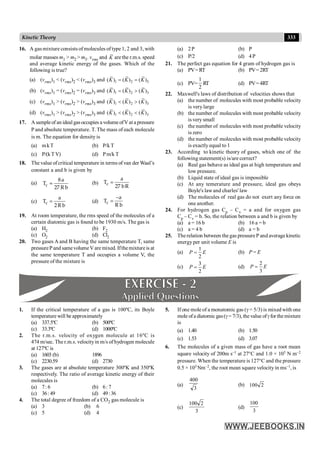 333
Kinetic Theory
16. A gas mixture consists of molecules of type 1, 2 and 3, with
molar masses m1 > m2 > m3. vrms and K are the r.m.s. speed
and average kinetic energy of the gases. Which of the
following is true?
(a) (vrms)1 < (vrms)2 < (vrms)3 and 1 2 3
( ) ( ) ( )
K K K
= =
(b) (vrms)1 = (vrms)2 = (vrms)3 and 1 2 3
( ) ( ) ( )
K K K
= >
(c) (vrms)1 > (vrms)2 > (vrms)3 and 1 2 3
( ) ( ) ( )
K K K
< >
(d) (vrms)1 > (vrms)2 > (vrms)3 and 1 2 3
( ) ( ) ( )
K K K
< <
17. Asampleof an idealgasoccupies a volume ofV ata pressure
P and absolute temperature. T. The mass of each molecule
is m. The equation for density is
(a) mkT (b) P/k T
(c) P/(kT V) (d) Pm/k T
18. The value ofcritical temperature in terms of van der Waal’s
constant a and b is given by
(a) c
8a
T =
27 R b
(b) c
a
T =
27 bR
(c) c
a
T =
2R b
(d) c
–a
T =
R b
19. At room temperature, the rms speed of the molecules of a
certain diatomic gas is found to be 1930 m/s. The gas is
(a) H2 (b) F2
(c) O2 (d) Cl2
20. Two gases A and B having the same temperature T, same
pressurePand samevolumeVaremixed. Ifthemixtureis at
the same temperature T and occupies a volume V, the
pressure of the mixture is
(a) 2P (b) P
(c) P/2 (d) 4P
21. The perfect gas equation for 4 gram of hydrogen gas is
(a) PV=RT (b) PV=2RT
(c) PV=
2
1
RT
T (d) PV=4RT
22. Maxwell's laws of distribution of velocities shows that
(a) the number of molecules with most probable velocity
is very large
(b) the number of molecules with most probable velocity
is very small
(c) the number of molecules with most probable velocity
is zero
(d) the number of molecules with most probable velocity
is exactly equal to 1
23. According to kinetic theory of gases, which one of the
following statement(s) is/are correct?
(a) Real gas behave as ideal gas at high temperature and
low pressure.
(b) Liquid state of ideal gas is impossible
(c) At any temerature and pressure, ideal gas obeys
Boyle's lawand charles' law
(d) The molecules of real gas do not exert any force on
one another.
24. For hydrogen gas Cp – Cv = a and for oxygen gas
Cp – Cv = b. So, the relation between a and b is given by
(a) a = 16 b (b) 16 a = b
(c) a = 4 b (d) a = b
25. The relation between the gas pressure P and average kinetic
energy per unit volume E is
(a)
1
2
P E
= (b) P = E
(c)
3
2
P E
= (d)
2
3
P E
=
1. If the critical temperature of a gas is 100ºC, its Boyle
temperature will be approximately
(a) 337.5ºC (b) 500ºC
(c) 33.3ºC (d) 1000ºC
2. The r.m.s. velocity of oxygen molecule at 16ºC is
474 m/sec. The r.m.s. velocityin m/s ofhydrogen molecule
at 127ºC is
(a) 1603 (b) 1896
(c) 2230.59 (d) 2730
3. The gases are at absolute temperature 300ºK and 350ºK
respectively. The ratio of average kinetic energy of their
molecules is
(a) 7: 6 (b) 6: 7
(c) 36: 49 (d) 49:36
4. The total degree of freedom of a CO2 gas molecule is
(a) 3 (b) 6
(c) 5 (d) 4
5. If one mole of a monatomic gas (g = 5/3) is mixed with one
mole ofa diatomic gas(g= 7/3), the value ofgfor the mixture
is
(a) 1.40 (b) 1.50
(c) 1.53 (d) 3.07
6. The molecules of a given mass of gas have a root mean
square velocity of 200m s–1 at 27°C and 1.0 × 105 N m–2
pressure. When the temperature is 127°C and the pressure
0.5 × 105 Nm–2, the root mean square velocityin ms–1, is
(a)
3
400
(b) 2
100
(c)
3
2
100
(d)
3
100
 