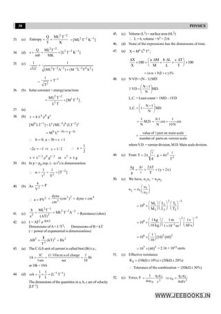 30 PHYSICS
33. (c)
K
T
ML
T
Q
Entropy
2
2 -
=
= ]
K
T
ML
[ 1
2
2 -
-
=
34. (d)
2 2
2 2 1
Q ML T
s [L T K ]
m MK
-
- -
= = =
q
35. (c)
2 2 2 1 2 4 2
1 1
LC (ML T A ) (M L T A )
- - - -
=
´
=
1
2
1
T
T
-
=
36. (b) Solar constant = energy/area/time
]
T
M
[
T
L
T
L
M 3
1
2
2
2
-
-
=
= .
37. (a)
38. (b) a b c
v k g
= l r
c
2
b
3
a
1
0
)
LT
(
)
ML
(
L
]
LT
M
[ -
-
-
=
c
2
c
b
3
a
b
T
L
M -
+
-
=
1
c
b
3
a
;
0
b =
+
-
=

1
c
2 -
=
- Þ 2
/
1
c =
2
1
a =

1/ 2 0 1/ 2 2
v g or v g
µ l r µ l
39. (b) In p = p0 exp. (– a t2) is dimensionless
]
T
[
T
1
t
1 2
2
2
-
=
=
=
a

40. (b) As P
V
a
2
=
2
a PV
 =
3 2 4
2
dyne
(cm ) dyne cm
cm
= = ´
41. (c)
2
3
2
2
1
2
2
A
T
ML
)
AT
(
T
ML
e
h -
-
-
=
= = Resistance (ohm)
42. (c) I = AT2 e–B/kT
Dimensions ofA = I /T2; Dimensions of B = kT
(Q power of exponential is dimensionless)
2 2 2
2
AB (kT) k
T
= =
I
I
43. (a) The C.G.S unit ofcurrent is called biot (Bi) i.e.,
1C (1/10)e.m.u of charge 1
1A Bi
1sec sec 10
= = =
or 1Bi = 10A
44. (d) ]
T
L
[
L
1
T
1
k 1
1 -
-
=
´
=
w
The dimensions of the quantities in a, b, c are of velocity
[LT–1]
45. (c) Volume (L3) = surfacearea (6L2)
 L= 6, volume = 63 = 216
46. (d) None of the expressions has the dimensions of time.
47. (a) ;
T
L
M
X c
b
a
=
X a M b L c T
100 100
X M L T
D D D D
æ ö
´ = + + ´
ç ÷
è ø
)%
c
b
a
( g
+
b
+
a
=
48. (c) NVD = (N – 1) MD
MD
N
1
N
VD
1 ÷
ø
ö
ç
è
æ -
=
L.C. = Least count = 1MD – 1VD
MD
N
1
N
1
.
C
.
L ÷
ø
ö
ç
è
æ -
-
=
cm
N
10
1
cm
N
1
.
0
.
D
.
M
N
1
=
=
=
scale
on vernier
parts
of
number
scale
main
on
part
1
of
value
=
whereV.D. = vernier division, M.D. Main scaledivision.
49. (c) From
2
2
T
4
g
;
g
2
T
l
l
p
=
p
=
)
x
2
y
(
T
T
2
g
g
+
=
D
+
D
=
D
l
l
50. (c) We have, n1u1 = n2u2
n2
1
1
2
æ ö
= ç ÷
è ø
u
n
u
2 3
6 1 1 1
2 2 2
10
-
æ ö æ ö æ ö
= ´ ç ÷ ç ÷ ç ÷
è ø è ø è ø
M L T
M L T
3
2
6
1
1 1 1
10
10 60
1 10
kg m s
kg s
m
-
-
æ ö æ ö
æ ö
= ´ ç ÷
ç ÷ ç ÷
è ø
è ø è ø
´
( ) ( )
2 3
6 1
10 10 60
10
æ ö
= ´ ç ÷
è ø
( )3
7
10 60
= ´ = 2.16 × 1012 units.
51. (c) Effective resistance
S
R (10k 10%) (20k 20%)
= W ± + W ±
 Tolerance of the combination = 30 30
W ±
( k %)
52. (c) Force, F
2
2
1
0 r
q
q
4
1
pe
=
2
2
1
0
Fr
4
q
.
q
p
=
e
Þ
 