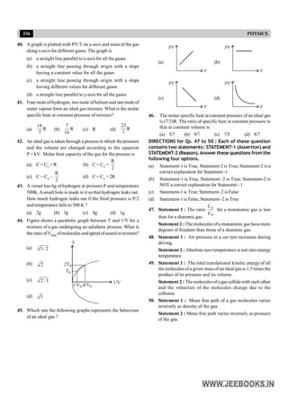 336 PHYSICS
40. A graph is plotted with PV/T on y-axis and mass of the gas
along x-axis for different gases. The graph is
(a) a straight line parallel to x-axis for all the gases
(b) a straight line passing through origin with a slope
having a constant value for all the gases
(c) a straight line passing through origin with a slope
having different values for different gases
(d) a straight line parallel to y-axis for all the gases
41. Four mole of hydrogen, twomole ofhelium and one mole of
water vapour form an ideal gas mixture. What is the molar
specific heat at constant pressure of mixture?
(a)
16
R
7
(b)
7
R
16
(c) R (d)
23
R
7
42. An ideal gas is taken through a process in which thepressure
and the volume are changed according to the equation
P = kV. Molar heat capacity of the gas for the process is
(a) C = Cv + R (b) C = Cv +
R
2
(c) C = Cv –
R
2
(d) C = Cv + 2R
43. A vessel has 6g of hydrogen at pressure P and temperature
500K. Asmall hole is made in it sothat hydrogen leaks out.
How much hydrogen leaks out if the final pressure is P/2
and temperature falls to300 K ?
(a) 2g (b) 3g (c) 4g (d) 1g
44. Figure shows a parabolic graph between T and 1/V for a
mixture of a gas undergoing an adiabatic process. What is
the ratio ofVrms ofmolecules and speed ofsound in mixture?
(a) 3 / 2
(b) 2
(c) 2 / 3
T
1/V
2T0
T0
1/V0 4/V0
(d) 3
45. Which one the following graphs represents the behaviour
of an ideal gas ?
(a)
V
PV
(b)
V
PV
(c)
V
PV
(d)
V
PV
46. The molar specific heat at constant pressure of an ideal gas
is (7/2)R. The ratio of specific heat at constant pressure to
that at constant volume is
(a) 5/7 (b) 9/7 (c) 7/5 (d) 8/7
DIRECTIONS for Qs. 47 to 50 : Each of these question
contains two statements: STATEMENT-1 (Assertion) and
STATEMENT-2 (Reason).Answer these questions from the
following four options.
(a) Statement-1 is True, Statement-2 is True; Statement-2 is a
correct explanation for Statement -1
(b) Statement-1 is True, Statement -2 is True; Statement-2 is
NOT a correct explanation for Statement - 1
(c) Statement-1 is True, Statement- 2 is False
(d) Statement-1 is False, Statement -2 is True
47. Statement 1 : The ratio V
P
C
C
for a monatomic gas is less
than for a diatomic gas.
Statement 2 : Themolecules ofa monatomic gas have more
degrees of freedom than those of a diatomic gas.
48. Statement 1 : Air pressure in a car tyre increases during
driving.
Statement 2 : Absolutezero temperature is not zero energy
temperature.
49. Statement 1 : The total translational kinetic energy of all
themolecules of a given mass of an ideal gas is 1.5 times the
product of its pressure and its volume.
Statement 2 : The molecules of a gas collidewith each other
and the velocities of the molecules change due to the
collision.
50. Statement 1 : Mean free path of a gas molecules varies
inversely as density of the gas.
Statement 2 : Mean free path varies inversely as pressure
of the gas.
 