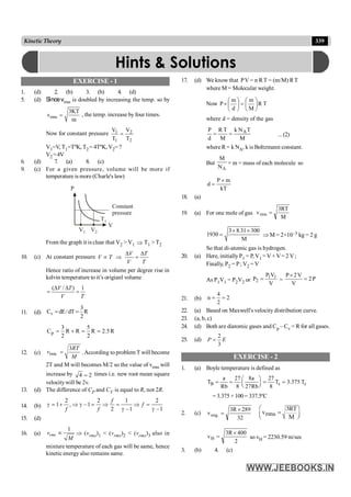 339
Kinetic Theory
EXERCISE - 1
1. (d) 2. (b) 3. (b) 4. (d)
5. (d) Sincevrms is doubled by increasing the temp. so by
rms
3KT
v
m
= , the temp. increase by four times.
Now for constant pressure 1 2
1 2
V V
T T
=
V1=V, T1=TºK, T2= 4TºK, V2=?
V2 =4V
6. (d) 7. (a) 8. (c)
9. (c) For a given pressure, volume will be more if
temperature ismore (Charle's law)
Constant
pressure
T1
V
P
V1 V2
From the graph it is clear that V2 > V1 Þ T1 > T2
10. (c) At constant pressure
V T
V T
V T
D D
µ Þ =
Hence ratio of increase in volume per degree rise in
kelvin temperature to it’s origianl volume
( / ) 1
D D
= =
V T
V T
11. (d) v
3
C dE/dT R
2
= =
p
3 5
C R R R 2.5R
2 2
= + = =
12. (c) rms
3RT
v
M
= . According to problem T will become
2T and M will becomes M/2 so the value of vrms will
increase by 4 2
= times i.e. new root mean square
velocitywill be 2v.
13. (d) The difference of CP and CV is equal to R, not 2R.
14. (b)
2 2 1 2
1 , –1
2 –1 –1
f
f
f f
g = + Þ g = Þ = Þ =
g g
15. (d)
16. (a)
1
rms
v
M
µ Þ (vrms)1 < (vrms)2 < (vrms)3 also in
mixture temperature of each gas will be same, hence
kinetic energyalso remains same.
17. (d) We know that PV = n RT = (m/M) RT
where M = Molecular weight.
Now T
R
M
m
d
m
P ÷
ø
ö
ç
è
æ
=
÷
ø
ö
ç
è
æ
´
where d = density of the gas
M
T
N
k
M
T
R
d
P A
=
= ...(2)
where R= k NA, k is Boltzmann constant.
But
A
N
M
= m = mass of each molecule so
P m
d
kT
´
=
18. (a)
19. (a) For one mole of gas
M
RT
3
vrms =
3 8.31 300
1930
M
´ ´
= Þ M = 2×10–3 kg = 2 g
So that di-atomic gas is hydrogen.
20. (a) Here, initiallyP1 = P, V1 = V +V= 2 V;
Finally, P2 = P; V2 = V
As P1V1 = P2V2 or
V
V
P
P 1
1
2 = = P
2
V
V
2
P
=
´
21. (b)
4
n 2
2
= =
22. (a) Based on Maxwell's velocity distribution curve.
23. (a, b, c)
24. (d) Both are diatomic gases and Cp – Cv = R for all gases.
25. (d)
2
3
P E
=
EXERCISE - 2
1. (a) Boyle temperature is defined as
B c c
a 27 8a 27
T T 3.375 T
Rb 8 27Rb 8
æ ö
= = = =
ç ÷
è ø
= 3.375 × 100 = 337.5ºC
2. (c)
32
289
R
3
v .
oxg
´
=
æ ö
ç ÷
è ø
3RT
v =
rms
M
2
400
R
3
vH
´
= so vH = 2230.59 m/sec
3. (b) 4. (c)
Hints & Solutions
 