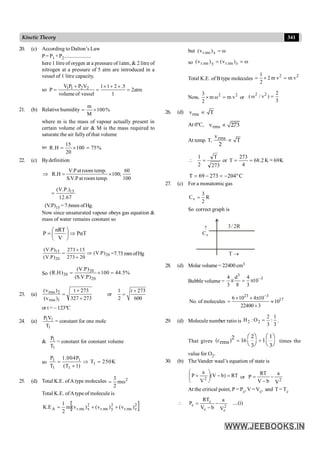 341
Kinetic Theory
20. (c) According to Dalton’s Law
P= P1 +P2.....................
here 1 litre of orygen at a pressure of1atm, & 2 litre of
nitrogen at a pressure of 5 atm are introduced in a
vessel of 1 litre capacity.
so 1 1 2 2
V P P V 1 1 2 .5
P 2atm
volumeof vessel 1
+ ´ + ´
= = =
21. (b) Relative humidity %
100
M
m
´
=
where m is the mass of vapour actually present in
certain volume of air & M is the mass required to
saturate the air fully of that volume
so %
75
100
20
15
H
.
R =
´
=
22. (c) Bydefinition
Þ
100
60
;
100
.
temp
room
at
P
.
V
.
S
.
temp
room
at
P
.
V
H
.
R ´
=
15
(V.P.)
12.67
=
(V.P)15 = 7.6mm of Hg.
Now since unsaturated vapour obeys gas equation &
mass of water remains constant so
nRT
P PαT
V
æ ö
= Þ
ç ÷
è ø
15
20
20
(V.P) 273 15
(V.P)
(V.P) 273 20
+
= Þ
+
=7.73 mm ofHg
So
20
20
20
(V.P)
(R.H) 100 44.5%
(S.V.P)
= ´ =
23. (a)
273
327
273
t
)
v
(
)
v
(
1
rms
2
rms
+
+
= or
1 273
2 600
t +
=
or t = – 123ºC
24. (a)
1
1
1
T
V
P
= constant for one mole
&
1
1
T
P
= constant for constant volume
so 1 1
1
1 1
P 1.004P
T 250K
T (T 1)
= Þ =
+
25. (d) Total K.E. ofAtype molecules 2
m
2
3
w
=
Total K.E. ofAtype of molecule is
[ ]
2
z
ms
.
r
2
y
ms
.
r
2
x
ms
.
r
A )
v
(
)
v
(
)
v
(
m
2
1
E
.
K +
+
=
but w
=
x
ms
.
r )
v
(
so w
=
= z
ms
.
r
y
ms
.
r )
v
(
)
v
(
Total K.E. of B type molecules
2 2
1
2 m v m v
2
= ´ =
Now, 2 2
3
m ω m v
2
´ = or
2 2 2
( ω / v )
3
=
26. (d) rms
v T
µ
At 0ºC, rms
v 273
µ
At temp. T, rms
v
T
2
µ
K
69
~
K
2
.
68
4
273
T
or
273
T
2
1
-
=
=
=

C
º
204
273
69
T -
=
-
=
27. (c) For a monatomic gas
R
2
3
Cv =
So correct graph is
­
v
C
R
2
/
3
®
T
28. (d) Molar volume = 22400 cm3
Bubble volume =
3
3
4 d 4
10
3 8 3
-
p = p
No. of molecules
23 3
17
6 10 4 10
10
22400 3
-
´ ´ p
= »
´
29. (d) Molecule number ratio is
3
1
:
3
2
O
:
H 2
2 = .
That gives
2 1
2
(c ) 16 1
rms
3 3
= +
æ ö æ ö
è ø è ø
times the
value for O2.
30. (b) The Vander waal’s equation of state is
RT
)
b
V
(
V
a
P
2
=
-
÷
÷
ø
ö
ç
ç
è
æ
+ or 2
V
a
b
V
RT
P -
-
=
At the critical point, P = Pc, V = Vc, and T = Tc

2
c
c
c
c
V
a
b
V
RT
P -
-
= ....(i)
 
