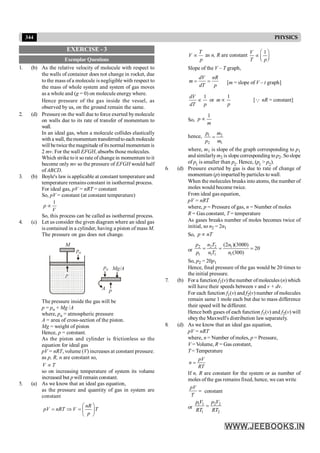 344 PHYSICS
EXERCISE - 3
Exemplar Questions
1. (b) As the relative velocity of molecule with respect to
the walls of container does not change in rocket, due
to the mass ofa molecule is negligible with respect to
the mass of whole system and system of gas moves
as a whole and (g = 0) on molecule energy where.
Hence pressure of the gas inside the vessel, as
observed by us, on the ground remain the same.
2. (d) Pressure on the wall due to force exerted bymolecule
on walls due to its rate of transfer of momentum to
wall.
In an ideal gas, when a molecule collides elastically
with a wall, themomentum transferredto each molecule
will betwice themagnitude ofits normal momentum is
2 mv. For the wall EFGH, absorbs those molecules.
Which strike toit so rate of change in momentum toit
become only mv so the pressure of EFGH would half
ofABCD.
3. (b) Boyle's law is applicable at constant temperature and
temperature remains constant in isothermal process.
For ideal gas, pV = nRT = constant
So, pV = constant (at constant temperature)
1
p
V
µ
So, this process can be called as isothermal process.
4. (c) Let us consider the given diagram where an ideal gas
is contained in a cylinder, having a piston of mass M.
The pressure on gas does not change.
M
p
pa
p
pa Mg/A
A
The pressure inside the gas will be
p = pa + Mg /A
where, pa = atmospheric pressure
A = area of cross-section of the piston.
Mg = weight of piston
Hence, p = constant.
As the piston and cylinder is frictionless so the
equation for ideal gas
pV = nRT, volume (V) increases at constant pressure.
as p, R, n are constant so,
V T
µ
so on increasing temperature of system its volume
increased but pwill remain constant.
5. (a) As we know that an ideal gas equation,
as the pressure and quantity of gas in system are
constant
nR
pV nRT V T
p
æ ö
= Þ = ç ÷
è ø
T
V
p
µ as n, R are constant
1
V
T p
æ ö
µ ç ÷
è ø
Slope of the V – T graph,
dV nR
m
dT p
= = [m = slope of V – t graph]
1
dV
dT p
µ or
1
m
p
µ [Q nR = constant]
So,
1
p
m
µ
hence, 1 2
2 1
=
p m
p m
where, m1 is slope of the graph corresponding to p1
and similarlym2 is slope corresponding to p2. Soslope
of p1
is smaller than p2
. Hence, (p1
> p2
).
6. (d) Pressure exerted by gas is due to rate of change of
momentum (p) imparted byparticles to wall.
When the molecules breaks into atoms, the number of
moles would become twice.
From ideal gas equation,
pV = nRT
where, p = Pressure of gas, n = Number of moles
R = Gas constant, T = temperature
As gases breaks number of moles becomes twice of
initial, so n2 = 2n1
So, p nT
µ
or
2 2 2 1
1 1 1 1
(2 )(3000)
20
(300)
p n T n
p n T n
= = =
So, p2 = 20p1
Hence, final pressure of the gas would be 20 times to
the initial pressure.
7. (b) For a function f1(v) thenumber ofmolecules (n) which
will have their speeds between v and v + dv.
For each function f1(v) and f2(v) number of molecules
remain same 1 mole each but due to mass difference
their speed will be different.
Hence both gases of each function f1(v) and f2(v) will
obeythe Maxwell's distribution law separately.
8. (d) As we know that an ideal gas equation,
pV = nRT
where, n = Number of moles, p = Pressure,
V = Volume, R = Gas constant,
T = Temperature
pV
n
RT
=
If n, R are constant for the system or as number of
moles of the gas remains fixed, hence, we can write
pV
T
= constant
or
1 1 2 2
1 2
p V p V
RT RT
=
 