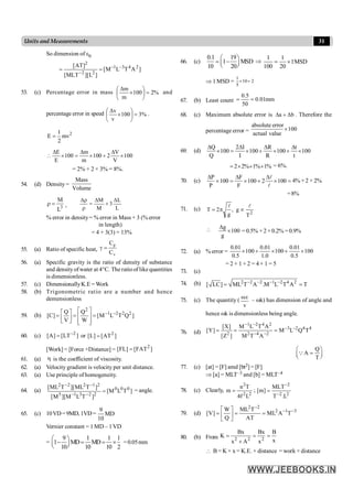 31
Units and Measurements
So dimension of e0
]
A
T
L
M
[
]
L
][
MLT
[
]
AT
[ 2
4
3
1
2
2
2
-
-
-
=
=
53. (c) Percentage error in mass %
2
100
m
m
=
÷
ø
ö
ç
è
æ
´
D
and
percentage error in speed %
3
100
v
v
=
÷
ø
ö
ç
è
æ
´
D
.
2
1
E mv
2
=
E m V
100 100 2 100
E m V
D D D
 ´ = ´ + ´
= 2% + 2 × 3% = 8%.
54. (d) Density =
Mass
Volume
3
L
M
=
r ,
L
L
3
M
M D
+
D
=
r
r
D
% error in density= % error in Mass + 3 (% error
in length)
= 4 + 3(3) = 13%
55. (a) Ratio of specific heat,
p
v
C
C
g =
56. (a) Specific gravity is the ratio of density of substance
and densityofwater at 4°C. The ratioof likequantities
is dimensionless.
57. (c) DimensionallyK.E = Work
58. (b) Trigonometric ratio are a number and hence
demensionless
59. (b) 1 2 2 2
Q Q
[C] [M L T Q ]
V W
2
- -
é ù
é ù
= = =
ê ú
ê ú
ë û ê ú
ë û
60. (c) ]
LT
[
]
A
[ 2
-
= or ]
AT
[
]
L
[ 2
=
[Work] = [Force ×Distance] = ]
FAT
[
]
FL
[ 2
=
61. (a) h is the coefficient of viscosity.
.
62. (a) Velocity gradient is velocity per unit distance.
63. (a) Use principle of homogeneity.
64. (a) ]
T
L
M
[
]
T
L
M
][
M
[
]
T
ML
][
T
ML
[ 0
0
0
2
2
3
1
5
2
1
2
2
2
=
-
-
-
-
= angle.
65. (c) 10VD= 9MD, 1VD =
9
MD
10
Vernier constant = 1 MD – 1VD
=
9 1 1 1
1 MD MD
10 10 10 2
æ ö
- = = ´
ç ÷
è ø
=0.05mm
66. (c)
0.1 19
1 MSD
10 20
æ ö
= -
ç ÷
è ø
Þ
1 1
1MSD
100 20
= ´
Þ 1 MSD =
1
10 2
5
´ =
67. (b) Least count
0.5
0.01mm
50
= =
68. (c) Maximum absolute error is b
a D
+
D . Therefore the
percentage error =
absolute error
100
actual value
´
69. (d) 100
t
t
100
R
R
100
I
I
2
100
Q
Q
´
D
+
´
D
+
´
D
=
´
D
2 2% 1% 1%
= ´ + + = 6%.
70. (c)
P F
100 100 2 100
P F
D D D
´ = ´ + ´ =
l
l
4% + 2 × 2%
=8%
71. (c)
2
T
g
,
g
2
T
l
l
µ
p
=
 100
g
g
´
D
= 0.5% + 2 × 0.2% = 0.9%
72. (a) % error = 100
5
.
0
01
.
0
100
0
.
1
01
.
0
100
5
.
0
01
.
0
´
+
´
+
´
= 2 + 1 + 2 = 4 + 1 = 5
73. (c)
74. (b) 2 2 2 1 2 4 2
[ LC] ML T A .M L T A T
- - - -
= =
75. (c) The quantity (
v
wx
– wk) has dimension of angle and
hence wk is dimensionless being angle.
76. (d)
1 2 4 2
3 2 4 4
2 2 4 2
[X] M L T A
[Y] M L Q T
[Z ] M T A
- -
- -
- -
= = =
Q
A
T
æ ö
=
ç ÷
è ø
Q
77. (c) [at] = [F] amd [bt2] = [F]
Þ [a] = MLT–3 and [b] = MLT–4
78. (c) Clearly,
2
2 2
n T
m
4f L
= ;
2
2 2
MLT
[m]
T .L
-
-
=
79. (d)
2 2
2 1 3
W ML T
[V] ML A T
Q AT
-
- -
é ù
= = =
ê ú
ë û
80. (b) From 2 2 2
Bx Bx B
K
x
x A x
= = =
+
 B = K × x = K.E. × distance = work × distance
 