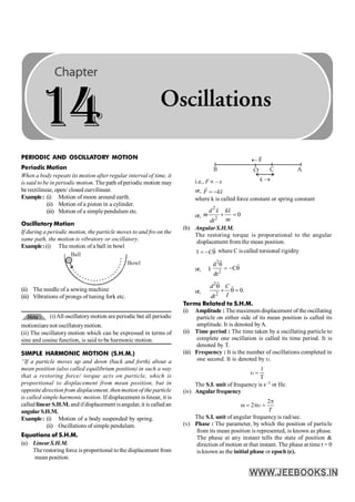 346 PHYSICS
F
¬
B O C A
x ®
i.e., F µ – x
or, F kx
= -
r r
where k is called force constant or spring constant
or,
2
2
0
d x kx
m
m
dt
+ =
r r
(b) Angular S.H.M.
The restoring torque is proporational to the angular
displacement from the mean position.
C
t = - q
r
r where C is called torsional rigidity
or, I
2
2
d
C
dt
q
= - q
r
r
or,
2
2
0.
d C
I
dt
q
+ q =
r
r
Terms Related to S.H.M.
(i) Amplitude : The maximum displacement of the oscillating
particle on either side of its mean position is called its
amplitude. It is denoted byA.
(ii) Time period : The time taken by a oscillating particle to
complete one oscillation is called its time period. It is
denoted by T.
(iii) Frequency : It is the number of oscillations completed in
one second. It is denoted by u.
1
T
u =
The S.I. unit of frequency is s–1 or Hz.
(iv) Angular frequency
2
2
T
p
w = pu =
The S.I. unit of angular frequencyis rad/sec.
(v) Phase : The parameter, by which the position of particle
from its mean position is represented, is known as phase.
The phase at any instant tells the state of position &
direction of motion at that instant. The phase at time t = 0
is known as the initial phase or epoch (e).
PERIODIC AND OSCILLATORY MOTION
Periodic Motion
When a body repeats its motion after regular interval of time, it
is said to be in periodic motion. The path ofperiodic motion may
be rectilinear, open/ closed curvilinear.
Example: (i) Motion of moon around earth.
(ii) Motion of a piston in a cylinder.
(iii) Motion of a simple pendulum etc.
Oscillatory Motion
If during a periodic motion, the particle moves to and fro on the
same path, the motion is vibratory or oscillatory.
Example:(i) The motion of a ball in bowl
Bowl
Ball
(ii) The needle of a sewing machine
(iii) Vibrations of prongs of tuning fork etc.
(i)All oscillatorymotion areperiodic but all periodic
motioniiare not oscillatorymotion.
(ii) The oscillatory motion which can be expressed in terms of
sine and cosine function, is said to be harmonic motion.
SIMPLE HARMONIC MOTION (S.H.M.)
“If a particle moves up and down (back and forth) about a
mean position (also called equilibrium position) in such a way
that a restoring force/ torque acts on particle, which is
proportional to displacement from mean position, but in
opposite direction from displacement, then motion of the particle
is called simple harmonic motion. If displacement is linear, it is
called linear S.H.M. andifdisplacement isangular, it is called an
angularS.H.M.
Example: (i) Motion of a body suspended by spring.
(ii) Oscillations of simple pendulum.
Equations of S.H.M.
(a) Linear S.H.M.
The restoring force is proportional tothe displacement from
mean position.
14 Oscillations
 