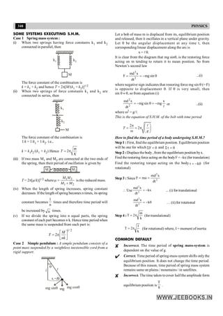 348 PHYSICS
SOME SYSTEMS EXECUTING S.H.M.
Case 1 Spring mass system :
(i) When two springs having force constants k1 and k2
connected in parallel, then
k2
k1
M
The force constant of the combination is
k = k1 + k2 and hence T = 2p[M/(k1 + k2)]1/2
(ii) When two springs of force constants k1 and k2 are
connected in series, then
k2
k1
M
The force constant of the combination is
1/k = 1/k1 + 1/k2. i.e.,
k = k1k2/(k1 + k2) Hence 2
m
T
K
= p
(iii) If two mass M1 and M2 are connected at the two ends of
the spring, then their period of oscillation is given by
M2
M1
T = 2p[m/k)]1/2 where 1 2
1 2
M M
M M
m =
+
is the reduced mass.
(iv) When the length of spring increases, spring constant
decreases. If thelength ofspring becomes n times, its spring
constant becomes
n
1
times and therefore time period will
be increased by n times.
(v) If we divide the spring into n equal parts, the spring
constant of each part becomes n k. Hence time period when
the same mass is suspended from each part is:
1/2
2
M
T
nk
é ù
= pê ú
ë û
Case 2 Simple pendulum : A simple pendulum consists of a
point mass suspended by a weightless inextensible cord from a
rigid support.
q
x =lq
mg sinq mg mg cosq
l l
Let a bob of mass m is displaced from its, equilibrium position
and released, then it oscillates in a vertical plane under gravity.
Let q be the angular displacement at any time t, then
corresponding linear displacement along the arc is
x = lq.
It is clear from the diagram that mg sinq, is the restoring force
acting on m tending to return it to mean position. So from
Newton’s second law
q
-
=
= sin
mg
dt
x
md
F
2
2
...(i)
where negative sign indicates that restoring force mg sin q (= F)
is opposite to displacement q. If q is very small, then
sin q » q, so from equation (i)
l
x
mg
sin
mg
dt
x
md
2
2
-
=
q
-
= or ...(ii)
where w2 = g/l.
This is the equation of S.H.M. of the bob with time period
2
2
T
g
æ ö
p
= = p ç ÷
w è ø
l
OM
How to find the time period of a body undergoing S.H.M.?
Step 1 : First, find the equilibrium position. Equilibrium position
will be one for which 0
F =
S and 0
St =
Step 2 :Displacethebody, from the equilibrium position byx.
Find therestoring force acting on the bodyF = –kx (for translation)
Find the restoring torque acting on the body q
-
=
t k (for
rotational)
Step 3 : Since 2
2
dt
x
md
ma
F =
=
 Use kx
dt
x
md
2
2
-
= ... (i) for translational
q
-
= k
dt
x
md
2
2
… (ii) for rotational
Step 4 :
k
m
2
T p
= (for translational)
k
I
2
T p
= (for rotational) where, I = moment ofinertia
COMMON DEFAULT
Incorrect. The time period of spring mass-system is
dependent on the value of g.
Correct. Time period ofspring-mass system shifts onlythe
equilibrium position. It does not change the time period.
Because of this reason, time period of spring mass system
remains same on plains / mountains / in satellites.
Incorrect. The time taken tocover halfthe amplitude form
equilibrium position is
8
T
.
 