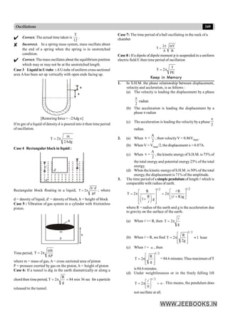 349
Oscillations
Correct. The actual time taken is
12
T
.
Incorrect. In a spring mass system, mass oscillate about
the end of a spring when the spring is in unstretched
condition.
Correct. Themass oscillates about the equilibrium position
which may or may not be at the unstretched length.
Case 3 Liquid in U-tube :AU-tube ofuniform cross-sectional
area A has been set up vertically with open ends facing up.
x
x
[Restoring force = –2Adg x]
If m gm of a liquid of densityd is poured into it then time period
of oscillation.
Adg
2
m
2
T p
=
Case 4 Rectangular block in liquid :
d
h'
h
d'
Rectangular block floating in a liquid,
gd
'
d
'
h
2
T p
= ; where
d = density of liquid, d¢ = density of block, h = height of block
Case 5 : Vibration of gas system in a cylinder with frictionless
piston.
A
m
p
h
Time period,
AP
mh
2
T p
=
where m = mass of gas, A = cross sectional area of piston
P = pressure exerted by gas on the piston, h = height of piston
Case 6: If a tunnel is dig in the earth diametrically or along a
chordthen timeperiod, sec
36
min
84
g
R
2
T =
p
= for a particle
released in the tunnel.
Case 7: The time period of a ball oscillating in the neck of a
chamber
B
mV
A
2
T
p
=
Case 8 : Ifa dipole of dipole moment p is suspended in a uniform
electric field E then time period of oscillation
PE
I
T p
2
=
Keep in Memory
1. In S.H.M. the phase relationship between displacement,
velocity and accleration, is as follows :
(a) The velocity is leading the displacement by a phase
2
p
radian
(b) The acceleration is leading the displacement by a
phase p radian
(c) The acceleration is leading the velocity bya phase
2
p
radian.
2. (a) When
2
A
x = , then velocityV = 0.86Vmax.
(b) When V = Vmax/2, the displacement x = 0.87A.
(c) When
2
A
x = , the kineticenergyof S.H.M. is 75% of
the total energy and potential energy25% of the total
energy.
(d) When the kinetic energyof S.H.M. is 50% of the total
energy, the displacement is 71% of the amplitude.
3. The time period of a simple pendulum of length l which is
comparable with radius of earth.
1/2
1/2
R R
T 2 2
R ( R)g
1 g
é ù
é ù
= p = p ê ú
ê ú +
æ ö ë û
ê ú
+
ç ÷
è ø
ê ú
ë û
l
l
l
where R = radius of the earth and g is the acceleration due
to gravity on the surface of the earth.
(a) When l << R, then
g
2
T
l
p
=
(b) When l = R, we find hour
1
g
2
R
2
T
2
/
1
»
ú
ú
û
ù
ê
ê
ë
é
p
=
(c) When l = ¥ , then
2
/
1
g
R
2
T
ú
ú
û
ù
ê
ê
ë
é
p
= = 84.6 minutes. Thus maximum ofT
is 84.6 minutes.
(d) Under weightlessness or in the freely falling lift
¥
=
ú
û
ù
ê
ë
é
p
=
2
/
1
0
2
T
l
. This means, the pendulum does
not oscillate at all.
 