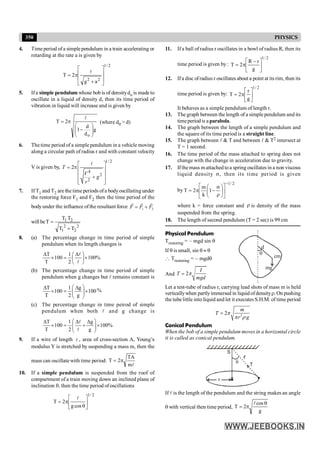 350 PHYSICS
4. Time period ofa simple pendulum in a train accelerating or
retarding at the rate a is given by
2
/
1
2
2
a
g
2
T
ú
ú
û
ù
ê
ê
ë
é
+
p
=
l
5. Ifa simple pendulum whose bob is of densitydo is made to
oscillate in a liquid of density d, then its time period of
vibration in liquid will increase and is given by
g
d
d
1
2
T
o
÷
÷
ø
ö
ç
ç
è
æ
-
p
=
l
(where d0 > d)
6. The time period of a simple pendulum in a vehicle moving
along a circular path of radius r and with constant velocity
V is given by,
1/ 2
4
2
2
2
T
V
g
r
é ù
= pê ú
ê ú
+
ê ú
ë û
l
7. If T1 and T2 are the time periods ofa bodyoscillating under
the restoring force F1 and F2 then the time period of the
bodyunder the influence of the resultant force 1 2
= +
r r r
F F F
will be
2
2
2
1
2
1
T
T
T
T
T
+
=
8. (a) The percentage change in time period of simple
pendulum when its length changes is
%
100
2
1
100
T
T
´
÷
ø
ö
ç
è
æ D
=
´
D
l
l
(b) The percentage change in time period of simple
pendulum when g changes but l remains constant is
100
g
g
2
1
100
T
T
´
÷
÷
ø
ö
ç
ç
è
æ D
=
´
D %
(c) The percentage change in time peirod of simple
pendulum when both l and g change is
%
100
g
g
2
1
100
T
T
´
÷
÷
ø
ö
ç
ç
è
æ D
+
D
=
´
D
l
l
9. If a wire of length l , area of cross-section A, Young’s
s
modulus Y is stretched by suspending a mass m, then the
mass can oscillate with time period:
l
m
TA
2
T p
=
10. If a simple pendulum is suspended from the roof of
compartment of a train moving down an inclined plane of
inclination q, then the time period ofoscillations
2
/
1
cos
g
2
T ú
û
ù
ê
ë
é
q
p
=
l
11. If a ball of radius r oscillates in a bowl of radius R, then its
time period is given by :
2
/
1
g
r
R
2
T ú
û
ù
ê
ë
é -
p
=
12. Ifa disc ofradius r oscillates about a point at its rim, then its
time period is given by:
2
/
1
g
r
2
T ú
û
ù
ê
ë
é
p
=
It behaves as a simple pendulum of length r.
13. The graph between the length of a simple pendulum and its
timeperiod is a parabola.
14. The graph between the length of a simple pendulum and
the square of its time period is a straight line.
15. The graph between l & T and between l & T2 intersect at
T = 1 second.
16. The time period of the mass attached to spring does not
change with the change in acceleration due to gravity.
17. Ifthemass mattached toa spring oscillates in a non viscous
liquid density s, then its time period is given
by
2
/
1
1
k
m
2
T
-
ú
û
ù
ê
ë
é
÷
÷
ø
ö
ç
ç
è
æ
r
s
-
p
=
where k = force constant and r is density of the mass
suspended from the spring.
18. The length of second pendulum (T = 2 sec) is 99 cm
Physical Pendulum
Trestoring = – mgd sin q
If q is small, sin q » q
cm
mg
d
q
 Trestoring = – mgdq
And = 2
I
T
mgd
p
Let a test-tube of radius r, carrying lead shots of mass m is held
verticallywhen partlyimmersed in liquid ofdensityr. On pushing
the tube little into liquid and let it executes S.H.M. of time period
2
2
=
m
T
r g
p
p r
Conical Pendulum
When the bob of a simple pendulum moves in a horizontal circle
it is called as conical pendulum.
r
T
S
q
If l is the length of the pendulum and the string makes an angle
q with vertical then time period,
g
cos
2
T
q
p
=
l
 