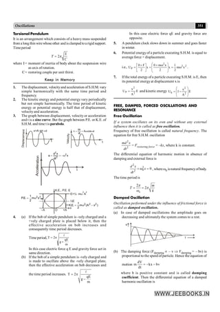 351
Oscillations
In this case electric force qE and gravity force are
opposite.
5. A pendulum clock slows down in summer and goes faster
in winter.
6. Potential energyof a particle executing S.H.M. is equal to
average force × displacement.
i.e., 2
2
2
P x
m
2
1
x
2
x
m
0
x
2
F
0
U w
=
÷
÷
ø
ö
ç
ç
è
æ w
+
=
ú
û
ù
ê
ë
é +
= .
7. If the total energyof a particle executing S.H.M. is E, then
its potential energyat displacement x is
E
A
x
U
2
2
P = and kinetic energy E
A
x
1
U
2
2
k ÷
÷
ø
ö
ç
ç
è
æ
-
=
FREE, DAMPED, FORCED OSCILLATIONS AND
RESONANCE
Free Oscillation
If a system oscillates on its own and without any external
influence then it is called as free oscillation.
Frequency of free oscillation is called natural frequency. The
equation for free S.H.M. oscillation
2
2
md x
dt
= Frestoring force = –kx, where k is constant.
The differential equation of harmonic motion in absence of
damping and external force is
2
2
0
2
0
d x
x
dt
+ w = , wherew0 isnaturalfrequencyofbody.
.
The time period is
0
2
2
= =
m
T
k
p
p
w
Damped Oscillation
Oscillation performed under the influence of frictional force is
called as damped oscillation.
(a) In case of damped oscillations the amplitude goes on
decreasing and ultimately the system comes to a rest.
t
x
(b) The damping force (Fdamping µ – v Þ Fdamping = – bv) is
proportional to the speed of particle. Hence the equation of
motion
dV
m kx bv
dt
= - -
where b is positive constant and is called damping
coefficient. Then the differential equation of a damped
harmonic oscillation is
Torsional Pendulum
It is an arrangement which consists of a heavy mass suspended
from a long thin wirewhoseother andisclampedtoa rigid support.
Timeperiod
2
=
T
C
p
I
where I= moment of inertia of body about the suspension wire
as axis ofrotation.
C= restoring couple per unit thirst.
Keep in Memory
1. The displacement, velocityand acceleration of S.H.M. vary
simple harmonically with the same time period and
frequency.
2. The kinetic energy and potential energy vary periodically
but not simple harmonically. The time period of kinetic
energy or potential energy is half that of displacement,
velocity and acceleration.
3. The graph between displacement, velocity or acceleration
and t is a sine curve. But the graph between P.E. or K.E. of
S.H.M. and time tisparabola.
Disp
laceme
nt
t
x=A sin t
w
Veloc
ity
t
t
cos
A
dt
dx
v w
w
=
=
Acce
lerat
ion
x
dt
x
d
a 2
2
2
w
-
=
=
t
+A
x
O
–A
K.E., P.E. E
2
2
x
m
2
1
.
E
.
P w
=
)
x
A
(
m
2
1
.
E
.
K 2
2
2
-
w
=
½E
E=½ m A
w
2 2
4. (a) If the bob of simple pendulum is -vely charged and a
+vely charged plate is placed below it, then the
effective acceleration on bob increases and
consequently time period decreases.
Time period,
m
qE
g
2
T
+
p
=
l
In this case electric force q E and gravity force act in
same direction.
(b) If the bob of a simple pendulum is -vely charged and
is made to oscillate above the -vely charged plate,
then the effective acceleration on bob decreases and
the time period increases. T 2
qE
g
m
= p
-
l
 