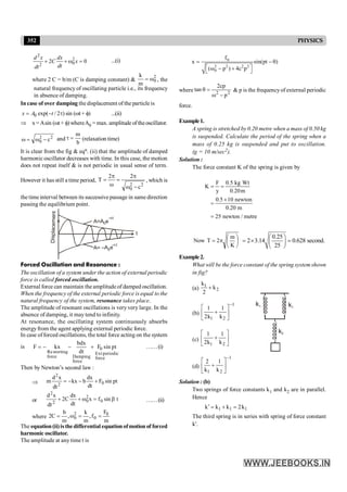 352 PHYSICS
2
2
0
2
2 0
d x dx
C x
dt
dt
+ + w = ...(i)
where 2 C = b/m (C is damping constant) &
2
0
m
k
w
= , the
natural frequency of oscillating particle i.e., its frequency
in absence of damping.
In case of over damping the displacement of the particle is
0 exp( / 2 )
x A t
= - t sin (wt + f) ...(ii)
Þ x=Asin (wt + f)whereA0 = max. amplitudeoftheoscillator.
2
2
0 c
-
w
=
w and
b
m
=
t (relaxation time)
It is clear from the fig & eqn. (ii) that the amplitude of damped
harmonic oscillator decreases with time. In this case, the motion
does not repeat itself & is not periodic in usual sense of term.
However it has still a time period,
2
2
0 c
2
2
T
-
w
p
=
w
p
= , which is
the time interval between its successive passage in same direction
passing the equilibrium point.
A= –A e
0
–ct
A=A e
0
–ct
t
Displa
ceme
nt
Forced Oscillation and Resonance :
The oscillation of a system under the action of external periodic
force is called forced oscillation.
External force can maintain the amplitudeof damped oscillation.
When the frequency of the external periodic force is equal to the
natural frequency of the system, resonance takes place.
The amplitude of resonant oscillations is very very large. In the
absence of damping, it may tend to infinity.
At resonance, the oscillating system continuously absorbs
energyfrom the agent applying external periodic force.
In case offorced oscillations, the total force acting on the system
is 0
Restorting Ext periodic
force Damping force
force
bdx
F kx F sin pt
dt
= - - + ……(i)
Then by Newton’s second law :
Þ pt
sin
F
dt
dx
b
kx
dt
x
d
m 0
2
2
+
-
-
=
or t
sin
f
x
dt
dx
C
2
dt
x
d
0
2
0
2
2
b
=
w
+
+ ……(ii)
where
m
F
f
,
m
k
,
m
b
C
2 0
0
2
0 =
=
w
=
The equation(ii)isthedifferential equationofmotionof forced
harmonic oscillator.
The amplitude at any time t is
0
2 2 2 2
0
f
x sin(pt )
( p ) 4c p
= - q
é ù
w - +
ë û
where 2
2
p
cp
2
tan
-
w
=
q & p is the frequencyof external periodic
force.
Example1.
A spring is stretched by 0.20 metre when a mass of 0.50 kg
is suspended. Calculate the period of the spring when a
mass of 0.25 kg is suspended and put to oscillation.
(g = 10 m/sec2).
Solution :
The force constant K of the spring is given by
F 0.5 kg Wt
K
y 0.20m
0.5 10 newton
0.20 m
25 newton / metre
= =
´
=
=
÷
ø
ö
ç
è
æ
p
=
K
m
2
T
Now
0.25
2 3.14 0.628 second.
25
æ ö
= ´ =
ç ÷
è ø
Example2.
What will be the force constant of the spring system shown
in fig?
(a) 1
2
k
k
2
+
(b)
1
1 2
1 1
2k k
-
é ù
+
ê ú
ë û
k2
k1
k1
(c)
1 2
1 1
2k k
é ù
+
ê ú
ë û
(d)
1
1 2
2 1
k k
-
é ù
+
ê ú
ë û
Solution : (b)
Two springs of force constants k1 and k2 are in parallel.
Hence
1
1
1 k
2
k
k
k =
+
=
¢
The third spring is in series with spring of force constant
k¢.
 