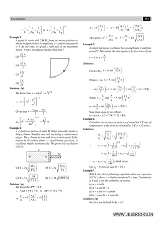 353
Oscillations
1
2
1
2
1 k
1
k
2
1
k
or
k
1
k
2
1
k
1
-
ú
û
ù
ê
ë
é
+
=
ú
û
ù
ê
ë
é
+
=

Example3.
A particle starts with S.H.M. from the mean position as
shown in figure below. Its amplitude isA and its time period
is T. At one time, its speed is half that of the maximum
speed. What is this displacement at that time ?
(a)
2 A
3
(b)
3 A
2
(c)
2A
3
(d)
3A
2
Solution : (b)
We know that 2 2 1/ 2
v ω[A x ]
= -
1/ 2
2
2
2
v
x A
ω
é ù
 = -
ê ú
ê ú
ë û
Given that
max
v Aω
v
2 2
= = .
so, A
.
2
3
4
A
A
2
/
1
2
2
2
2
=
ú
ú
û
ù
ê
ê
ë
é
w
w
-
Example4.
A cylindrical piston of mass M slides smoothly inside a
long cylinder closed at one end, enclosing a certain mass
of gas. The cylinder is kept with its axis horizontal. If the
piston is disturbed from its equilibrium position, it
oscillates simple harmonically. The period of oscillation
will be
P A
M
h
(a)
Mh
T 2π
PA
æ ö
= ç ÷
è ø
(b)
MA
T 2π
Ph
æ ö
= ç ÷
è ø
(c)
M
T 2π
PAh
æ ö
= ç ÷
è ø
(d) T 2π (MPhA)
=
Solution : (a)
We know that PV = R T
)
V
/
V
(
P
P
or
0
V
P
P
V D
=
D
=
D
+
D

or ÷
ø
ö
ç
è
æ
-
=
÷
÷
ø
ö
ç
ç
è
æ
-
=
h
x
P
h
A
x
A
P
A
F
÷
ø
ö
ç
è
æ
-
=
h
x
A
P
F x
h
M
A
P
M
1
h
x
A
P
a ÷
÷
ø
ö
ç
ç
è
æ
-
=
÷
ø
ö
ç
è
æ
-
=

This gives, 2 2
2
æ ö
= = = ç ÷
è ø
P A M h
or T
M h P A
p
w p
w
Example5.
A simple harmonic oscillator has an amplitude A and time
period T. Determine the time required by it to travel from
x = A to
2
A
x = .
Solution :
For S.H.M., ÷
ø
ö
ç
è
æ p
= t
T
2
sin
A
x
When x =A, ÷
ø
ö
ç
è
æ p
= t
.
T
2
sin
A
A
1
t
.
T
2
sin =
÷
ø
ö
ç
è
æ p
 Þ ÷
ø
ö
ç
è
æ p
=
÷
ø
ö
ç
è
æ p
2
sin
t
.
T
2
sin Þ t = (T/4)
When
2
A
x = and ÷
ø
ö
ç
è
æ p
= t
.
T
2
sin
A
2
A
or ÷
ø
ö
ç
è
æ p
=
p
t
T
2
sin
6
sin or t = (T/12)
Now, time taken to travel from
x =A to x =A/2 = T/4 –T/12 = T/6
Example6.
Calculate the increase in velocity of sound for 1ºC rise of
temperature, if the velocity of sound at 0ºC is 332 m/sec.
Solution :
t
1
0 0
1/2
1 0 0
0 0 0
t 0 0
T
v 273 t
;
v T 273
t t
v v 1 v 1
273 2 273
t t
v 1 v v
546 546
t
v v v = 0.61 m/sec.
546
æ ö +
æ ö
= = ç ÷
ç ÷ è ø
è ø
æ ö æ ö
 = + = +
ç ÷ ç ÷
è ø è ø
´
æ ö æ ö
= + = +
ç ÷ ç ÷
è ø è ø
æ ö
 - = ç ÷
è ø
(As v0 = 332 m/sec and Dt = 1ºC)
Example7.
Which one of the following equations does not represent
S.H.M.; where x = displacement and t = time. Parameters
a, b and c are the constants of motion
(a) x = a sin bt
(b) x = a cos bt + c
(c) x = a sin bt + c cos bt
(d) x = a sec bt + c cosec bt
Solution : (d)
Sec bt is not defined for bt = p/2.
 