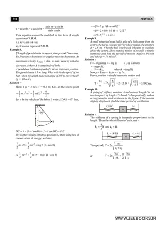 354 PHYSICS
x = a sec bt + c cosec bt =
bt
cos
bt
sin
bt
cos
c
bt
sin
a +
This equation cannot be modified in the form of simple
equation of S.H.M.
i.e. x = a sin (wt + f).
so, it cannot represent S.H.M.
Example8.
If length of pendulum is increased, time period T increases.
So, frequency decreases or angular velocity decreases. As
maximum velocity max
v Aω
= , so max. velocity will also
decrease. (where A is amplitude of bob).
A pendulum bob has a speed of 3 m/s at its lowest position.
The pendulum is 0.5 m long. What will be the speed of the
bob, when the length makes an angle of 60º to the vertical?
(g = 10 m/s2)
Solution :
Here, r w = 3 m/s; l = 0.5 m; K.E. at the lowest point
m
2
9
)
3
(
m
2
1
r
m
2
1 2
2
2
=
=
w
=
Letv bethevelocityofthe bobatB when ÐOAB= 60° then,
A
O
C B
60º
l
OC = h = (l – l cos q) = (l – l cos 60º) = l /2
If v is the velocity of bob at position B, then using law of
conservation of energy, we have,
2
1 1
m 9 m v mg (1 cos θ)
2 2
´ = + -
l
or
2
1 1
m v m 9 mg (1 cos θ)
2 2
= ´ - -
l
1/2
1/2
1/2
[9 2 (1 cos )]
[9 2 10 0.5 (1 1/ 2)]
(9 – 5) 2 /
= - -
= - ´ ´ -
= =
l
v g
m s
q
Example9.
A small spherical steel ball is placed a little away from the
centre of a large concave mirror whose radius of curvature
R = 2.5 cm. When the ball is released, it begins to oscillate
about the centre. Show that the motion of the ball is simple
harmonic and find the period of motion. Neglect friction
and take g = 10 m/sec2.
Solution :
F = – mg sin q = – mg q (Q q issmall)
= – mg (x/R)
 F= – kx, wherek = (mg/R)
Now, a = F/m = – kx/m = – w 2x
Hence, motion is simpleharmonic motion and
T =
2p
w
=
R
2
g
æ ö
p ç ÷
è ø
= 2 × 3.14 ×
2.5
10
æ ö
ç ÷
è ø = 3.142 sec.
Example10.
A spring of stiffness constant k and natural lengthl is cut
into two parts of length 3l / 4 and l / 4 respectively, and an
arrangement is made as shown in the figure. If the mass is
slightly displaced, find the time period of oscillation.
m
(3/4)l l/4
Solution :
The stiffness of a spring is inversely proportional to its
length. Therefore the stiffness of each part is
1
4
k k
3
= and k2 = 4k
m
k k
1 = (4/3) k k
2 = 4
Timeperiod,
1 2
m
T 2
k k
= p
+
or
3m 3m
T 2
16k 2 k
p
= p =
 