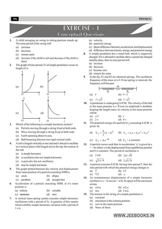 356 PHYSICS
1. A child swinging on swing in sitting position stands up.
The time period of the swing will
(a) increase
(b) decrease
(c) remain same
(d) increase if the child is tall and decrease if the child is
short.
2. The graph oftime period (T) of simple pendulum versus its
length (l) is
(a)
T
O l
(b)
T
l
O
(c)
O l
T
(d)
O l
T
3. Which ofthe following is a simple harmonic motion?
(a) Particle moving through a string fixed at both ends.
(b) Wave moving through a string fixed at both ends.
(c) Earth spinning about its axis.
(d) Ball bouncing between tworigid vertical walls.
4. Arodis hinged verticallyat one endandis forced tooscillate
in a vertical plane with hinged end at the top, the motion of
the rod:
(a) is simple harmonic
(b) is oscillatorybut not simple harmonic
(c) is pericolic but not oscillatory
(d) maybe simple harmonic
5. The graph plotted between the velocity and displacement
from mean position ofa particle executing SHM is
(a) circle (b) ellipse
(c) parabola (d) straight line
6. Acceleration of a particle executing SHM, at it’s mean
position is
(a) infinity (b) variable
(c) maximum (d) zero
7. A vertical mass-spring system executes simple harmonic
oscillations with a period of 2s. A quantity of this system
which exhibits simple harmonic variation with a period of
1 s is
(a) velocity
(b) potential energy
(c) phasedifference between acceleration anddisplacement
(d) difference between kinetic energyand potential energy
8. A simple pendulum has a metal bob, which is negatively
charged. Ifit isallowedtooscillate above a positivelycharged
metallic plate, then its time period will
(a) increase
(b) decrease
(c) become zero
(d) remain the same
9. In the fig. S1 and S2 are identical springs. The oscillation
frequency of the mass m is f. If one spring is removed, the
frequencywill become
S1 S2
m
(a) f (b) f× 2
(c) 2
f ´ (d) 2
/
f
10. A pendulum is undergoing S.H.M. The velocityof the bob
in the mean position is v. If now its amplitude is doubled,
keeping the length same, its velocity in the mean position
will be
(a) v/2 (b) v
(c) 2 v (d) 4 v
11. The potential energyofa particle (Ux) executing S.H.M. is
given by
(a) 2
x
k
U (x a)
2
= - (b) 2 3
x 1 2 3
U k x k x k x
= + +
(c) bx
x e
A
U -
= (d) Ux = a constant
12. A particle moves such that its acceleration ‘a’ is given bya
= – bxwhere xis the displacement from equilibrium position
and b is constant. The period of oscillation is
(a) 2 p/b (b) 2π / b
(c) b
/
2 p (d) b
/
2 p
13. A particle executes S.H.M. having time period T, then the
time period with which the potential energychanges is
(a) T (b) 2T
(c) T/2 (d) ¥
14. An instantaneous displacement of a simple harmonic
oscillator is x =Acos (wt + p/4). Its speed will be maximum
at time
(a) p/4w (b) p/2w
(c) p/w (d) 2p/w
15. The tension in the string of a simple pendulum is
(a) constant
(b) maximum in the extremeposition
(c) zero in the mean position
(d) None of these
 