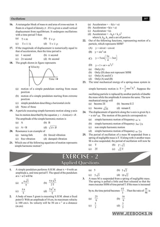 357
Oscillations
16. Arectangular block of mass m and area of cross-section A
floats in a liquid of density r . If it is given a small vertical
displacement from equilibrium. It undergoes oscillations
with a time period T then
(a) m
Tµ (b) r
µ
T
(c) A
/
1
Tµ (d) r
µ /
1
T
17. If the magnitude of displacement is numerically equal to
that of acceleration, then the time period is
(a) 1 second (b) p second
(c) 2p second (d) 4p second
18. The graph shown in figure represents
Time
Velocity
(a) motion of a simple pendulum starting from mean
position
(b) motion of a simple pendulum starting from extreme
position
(c) simple pendulum describing a horizontal circle
(d) None of these
19. A particle executing simple harmonic motion along y-axis
has its motion described bythe equation sin( )
y A t B
w
= + .
The amplitude of the simple harmonic motion is
(a) A (b) B
(c) A+ B (d) A B
+
20. Resonance is an example of
(a) tuning fork (b) forced vibration
(c) free vibration (d) damped vibration
21. Which one of the following equations of motion represents
simple harmonic motion?
(a) Acceleration = – k(x + a)
(b) Acceleration = k(x + a)
(c) Acceleration = kx
(d) Acceleration = – k0x + k1x2
where k, k0, k1 and a are all postive.
22. Out of the following functions, representing motion of a
particle, which represents SHM?
(A) y sin t cos t
= w - w
(B) y = sin3 wt
(C)
3
y 5cos 3 t
4
p
æ ö
= - w
ç ÷
è ø
(D) 2 2
y 1 t t
= + w + w
(a) Only(A)
(b) Only (D) does not represent SHM
(c) Only(A) and (C)
(d) Only(A) and (B)
23. The total mechanical energy of a spring-mass system in
simple harmonic motion is
2
2
A
m
2
1
E w
= . Suppose the
oscillating particle is replaced byanother particle ofdouble
themass while theamplitudeA remains the same. The new
mechanical energywill
(a) become 2E (b) become E/2
(c) become E
2 (d) remainE
24. Thedisplacement ofaparticle along the x-axis is given byx
= a sin2
.
t
w The motion of the particle corresponds to:
(a) simple harmonic motion of frequency /
w p
(b) simple harmonic motion of frequency 3 / 2
w p
(c) non simple harmonic motion
(d) simple harmonic motion of frequency / 2
w p
25. The period of oscillation of a mass M suspended from a
spring of negligible mass isT. Ifalong with it another mass
M is also suspended, the period of oscillation will now be
(a) T (b) / 2
T
(c) 2T (c) 2 T
1. A simple pendulum performs S.H.M. about x = 0 with an
amplitude a, and time periodT. The speed of the pendulum
at x = a/2 will be
(a)
T
3
a
p (b)
T
2
3
a
p
(c)
T
a
p
(d)
T
a
3 2
p
2. A body of mass 5 gram is executing S.H.M. about a fixed
point O. With an amplitudeof 10 cm, its maximum velocity
is 100 cm/s. Its velocity will be 50 cm s–1 at a distance
(in cm)
(a) 5 (b) 2
5
(c) 3
5 (d) 2
10
3. A mass M is suspended from a spring of negligible mass.
The spring is pulled a little and then released so that the
massexecutes SHMoftimeperiod T. Ifthemass is increased
bym, thetime period becomes
3
T
5
. Then theratioof
M
m
is
(a)
9
25
(b)
9
16
(c)
3
5
(d)
5
3
 